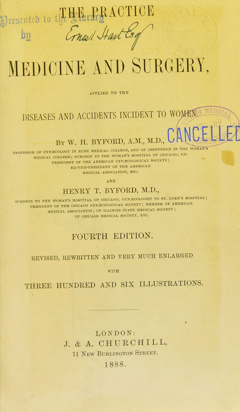 MEDICINE AND SURGERY, APPLIED TO THE DISEASES AND ACCIDENTS INCIDENT TO WO By W. H. BYFORD, A.M., M.D., PKOFESSOR OF GYNECOLOGY IN RUSH MEDICAL COLLEGE, AND OF OBSTETRICS IN THE WOMAN'S MEDICAL COLLEGE; SURGEON TO THE WOMAN'S HOSPITAL OF CHICAGO; BX- PRESIDENT OF THE AMERICAN GYNECOLOGICAL SOCIliTY; EX-VICE-PRESIDENT OF THE AMERICAN MEDICAL ASSOCIATION, ETC. AND HENRY T. BYFORD, M.D., SURGEON TO THE WOMAN'S HOSPITAL OF CHICAGO; GYNECOLOGIST TO ST. LUKE'S HOSPITAL ; PRESIDENT OF THE CHICAGO GYNECOLOGICAL SOCIETY; MEMBER OF AMERICAN MEDICAL ASSOCIATION J OF ILLINOIS STATE MEDICAL SOCIETY ; OF CHICAGO MEDICAL SOCIETY, ETC. FOURTH EDITION. REVISED, REWRITTEN AND VERY MUCH ENLARGED WITH THREE HUNDRED AND SIX ILLUSTRATIONS. LONDON: J. & A. CHURCHILL, 11 New Burlington Street. 1888.
