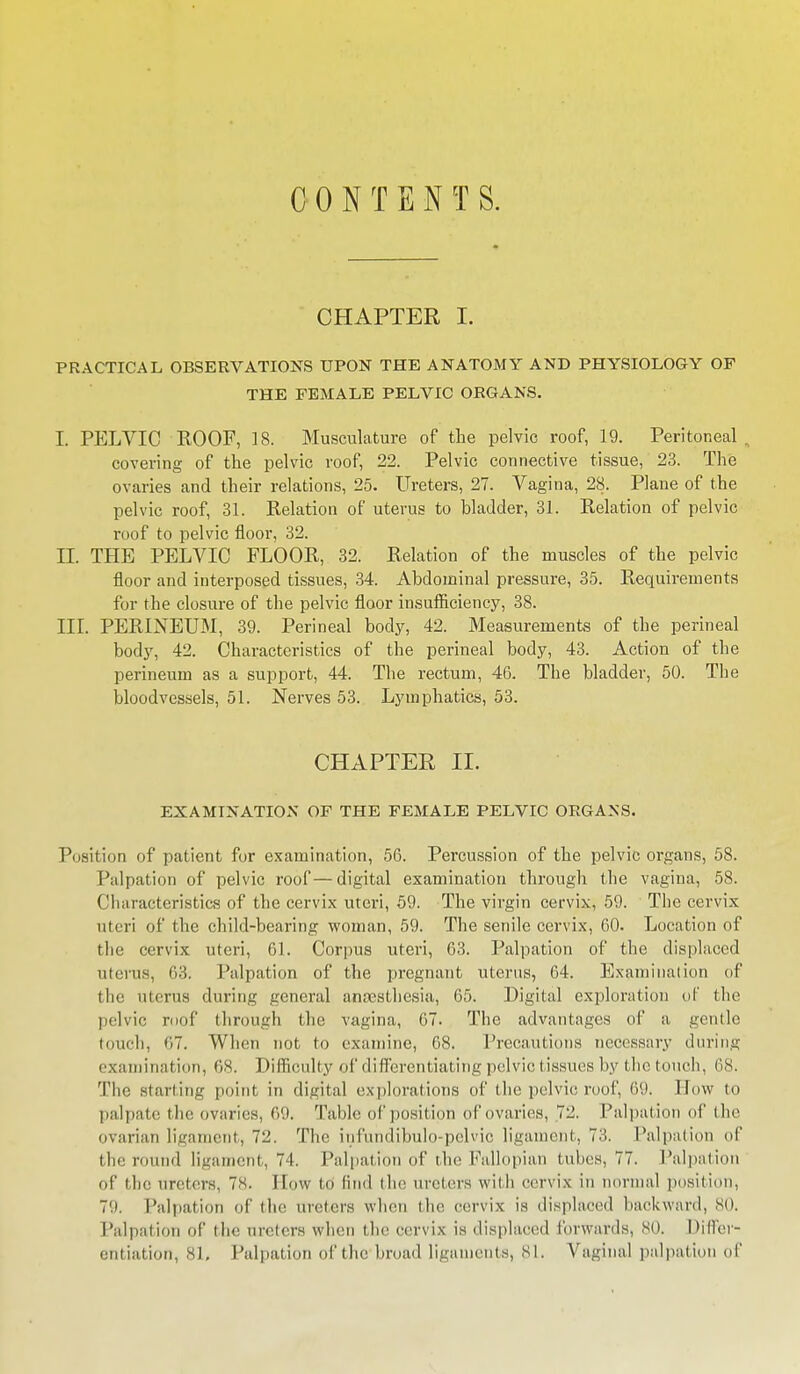 CONTENTS. CHAPTER I. PRACTICAL OBSERVATIONS UPON THE ANATOMY AND PHYSIOLOGY OF THE FEMALE PELVIC ORGANS. I. PELVIC ROOF, 18. Musculature of the pelvic roof, 19. Peritoneal. covering of the pelvic roof, 22. Pelvic connective tissue, 23. The ovaries and their relations, 25. Ureters, 27. Vagina, 28. Plane of the pelvic roof, 31. Relation of uterus to bladder, 31. Relation of pelvic roof to pelvic floor, 32. II. THE PELVIC FLOOR, 32. Relation of the muscles of the pelvic floor and interposed tissues, 34. Abdominal pressure, 35. Requirements for the closure of the pelvic floor insufficiency, 38. III. PERINEUM, 39. Perineal body, 42. Measurements of the perineal body, 42. Characteristics of the perineal body, 43. Action of the perineum as a support, 44. The rectum, 46. The bladder, 50. The bloodvessels, 51. Nerves 53. Lymphatics, 53. CHAPTER II. EXAMINATION OF THE FEMALE PELVIC ORGANS. Position of patient for examination, 56. Percussion of the pelvic organs, 58. Palpation of pelvic roof—digital examination through the vagina, 58. Characteristics of the cervix uteri, 59. The virgin cervix, 59. The cervix uteri of the child-bearing woman, 59. The senile cervix, 60. Location of the cervix uteri, 61. Corpus uteri, 63. Palpation of the displaced uterus, 63. Palpation of the pregnant uterus, 64. Examination of the uterus during general anaesthesia, 65. Digital exploration of the pelvic roof through the vagina, 67. The advantages of a gentle touch, 67. When not to examine, 68. Precautions necessary during examination, 68. Difficulty of differentiat ing pelvic tissues by the touch, 68. The starting point in digital explorations of the pelvic roof, 69. How to palpate the ovaries, 69. Table of position of ovaries, 72. Palpation of the ovarian ligament, 72, The, infundibulo-pelvio ligament, 7::. Palpation of the round ligament, 74. Palpation of the Fallopian tubes, 77. Palpation of the ureters, 78. How to find the ureters with cervix in normal position, 79. Palpation of the ureters when the cervix is displaced backward, 80. Palpation of the ureters when the cervix is displaced forwards, so. Differ- entiation, 81, Palpation of tho'broad ligaments, 81. Vaginal palpation of