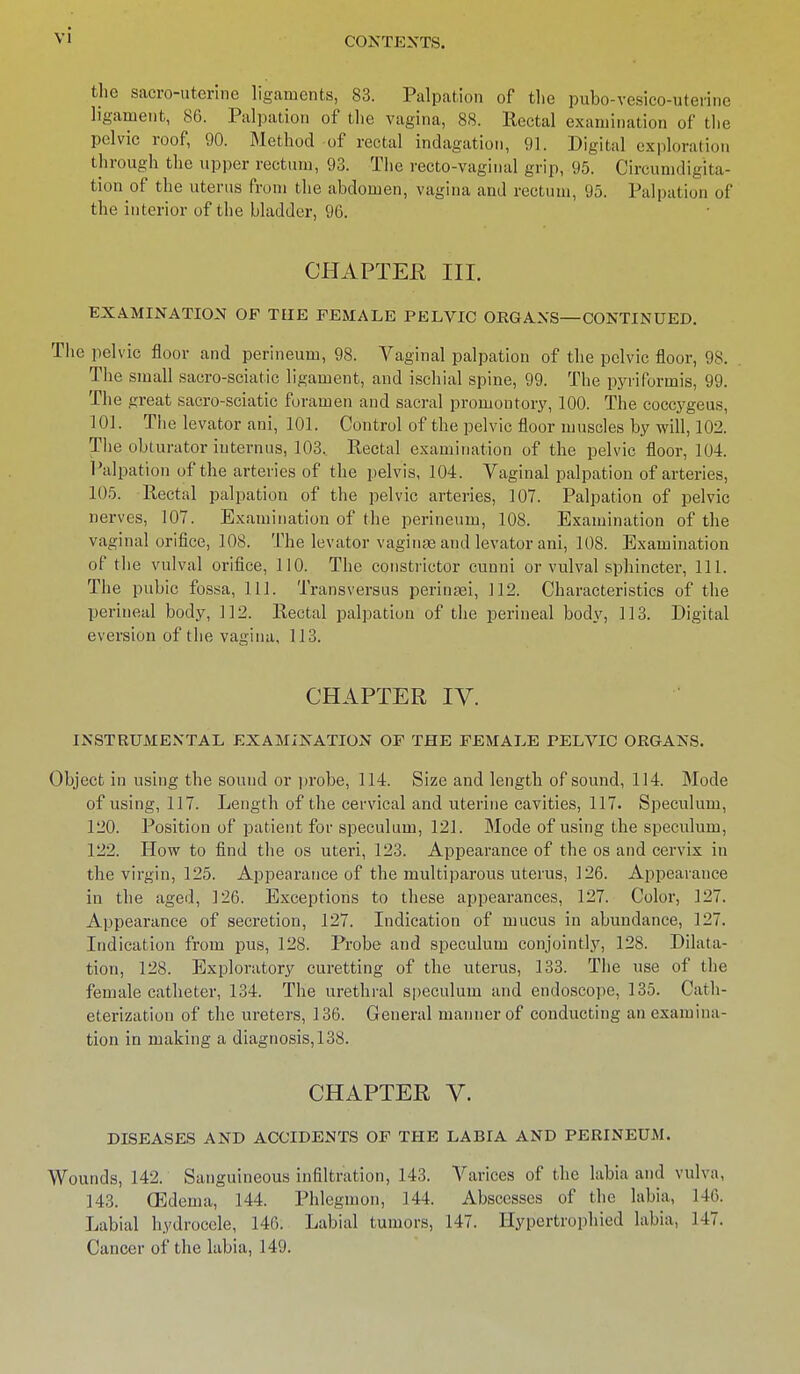 CONTEXTS. the sacro-uterine ligaments, 83. Palpation of the pubo-vesico-uterine ligament, 86. Palpation of the vagina, 88. Rectal examination of the pelvic roof, 90. Method of rectal indagation, 91. Digital exploration through the upper rectum, 93. The recto-vaginal grip, 95. Circumdigita- tion of the uterus from the abdomen, vagina and rectum, 95. Palpation of the interior of the bladder, 96. CHAPTER III. EXAMINATION OF THE FEMALE PELVIC ORGANS—CONTINUED. The pelvic floor and perineum, 98. Vaginal palpation of the pelvic floor, 98. The small sacro-sciatic ligament, and ischial spine, 99. The pyriformis, 99. The great sacro-sciatic foramen and sacral promoutory, 100. The coccygeus, 101. The levator ani, 101. Control of the pelvic floor muscles by will, 102. The obturator iuternus, 103, Eectal examination of the pelvic floor, 104. Palpation of the arteries of the pelvis, 104. Vaginal palpation of arteries, 105. Rectal palpation of the pelvic arteries, 107. Palpation of pelvic nerves, 107. Examination of the perineum, 108. Examination of the vaginal orifice, 108. The levator vaginae and levator ani, 108. Examination of the vulval orifice, 110. The constrictor cunni or vulval sphincter, 111. The pubic fossa, 111. Transversus perinaei, 112. Characteristics of the perineal body, 112. Rectal palpation of the perineal body, 113. Digital eversion of the vagina, 113. CHAPTER IV. INSTRUMENTAL EXAMINATION OF THE FEMALE FELVIC ORGANS. Object in using the sound or probe, 114. Size and length of sound, 114. Mode of using, 117. Length of the cervical and uterine cavities, 117. Speculum, 120. Position of patient for speculum, 121. Mode of using the speculum, 122. How to find the os uteri, 123. Appearance of the os and cervix in the virgin, 125. Appearance of the multiparous uterus, 126. Appearance in the aged, 126. Exceptions to these appearances, 127. Color, 127. Appearance of secretion, 127. Indication of mucus in abundance, 127. Indication from pus, 128. Probe and speculum conjointly, 128. Dilata- tion, 128. Exploratory curetting of the uterus, 133. The use of the female catheter, 134. The urethral speculum and endoscope, 135. Cath- eterization of the ureters, 136. General manner of conducting an examina- tion in making a diagnosis, 138. CHAPTER V. DISEASES AND ACCIDENTS OF THE LABIA AND PERINEUM. Wounds, 142. Sanguineous infiltration, 143. Varices of the labia and vulva, 143. (Edema, 144. Phlegmon, 144. Abscesses of the labia, 146. Labial hydrocele, 146. Labial tumors, 147. Hypertrophied labia, 147. Cancer of the labia, 149.