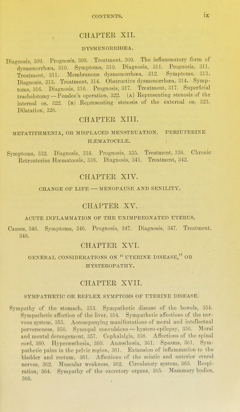 CHAPTER XII. DYSMENORRHEA. Diagnosis, 309. Prognosis, 309. Treatment, 309. The inflammatory form of dysmenorrhea, 310. Symptoms, 310. Diagnosis, 311. Prognosis, 311. Treatment, 311. Membranous dysmenorrhoea, 312. Symptoms, 313. Diagnosis, 313. Treatment, 314. Obstructive dysmenorrhoea, 314. Symp- toms, 316. Diagnosis, 316. Prognosis, 317. Treatment, 317. Superficial trachelotomy—Peaslee's operation, 322. (a) Kepresenting stenosis of the internal os, 322. (b) Representing stenosis of the external os, 323. Dilatation, 326. CHAPTER XIII. METATITHMENIA, OR MISPLACED MENSTRUATION. PERIUTERINE HEMATOCELE. Symptoms, 332. Diagnosis, 334. Prognosis, 335. Treatment, 336. Chronic Retrouterine Hematocele, 338. Diagnosis, 341. Treatment, 342. CHAPTER XIV. CHANGE OF LIFE —MENOPAUSE AND SENILITY. CHAPTER XV. ACUTE INFLAMMATION OF THE UN IMPREGNATED UTERUS. Causes, 346. Symptoms, 346. Prognosis, 347. Diagnosis, 347. Treatment, 348. CHAPTER XVI. GENERAL CONSIDERATIONS ON  UTERINE DISEASE, OR HYSTEROPATHY. CHAPTER XVII. SYMPATHETIC OR REFLEX SYMPTOMS OF UTERINE DISEASE. Sympathy of the stomach, 353. Sympathetic disease of the bowels, 354. Sympathetic affection of the liver, 354. Sympathetic affections of the ner- vous system, 355. Accompanying manifestations of moral and intellectual perverseness, 356. Syncopal convulsions — hystero-epilepsy, 356. Moral and mental derangement, 357. Cephalalgia, 358. Affections of the spinal cord, 360. Hyperesthesia, 36(). Anesthesia, 361. Spasms, 861. Sym- pathetic pains in the pelvic, region, 361. Extension of inflammation to the bladder and rectum, 361. Affections of the sciatic and anterior crural nerves, 362. Muscular weakness, 302. Circulatory system, 363. Respi- ration, 364. Sympathy of the excretory organs, 365. Mammary bodies, 366.