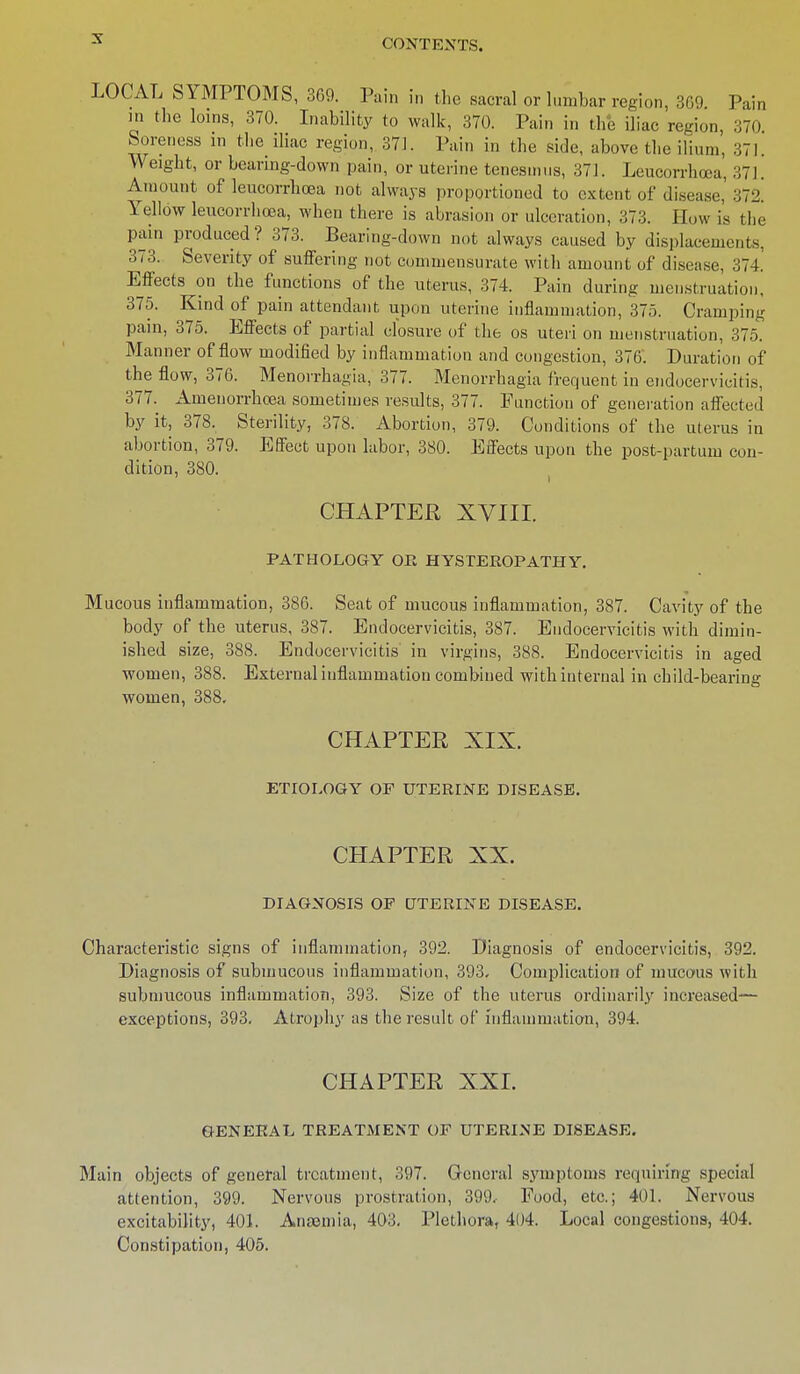 LOCAL SYMPTOMS, 369. Pain in the sacral or lumbar region, 309. Pain in the loins, 370. Inability to walk, 370. Pain in the iliac region, 370 Soreness in the iliac region, 371. Pain in the side, above the ilium, 371. Weight, or bearing-down pain, or uterine tenesmus, 371. Leucorrhoea, 371. Amount of leucorrhoea not always proportioned to extent of disease, 372. Yellow leucorrhoea, when there is abrasion or ulceration, 373. How is the pain produced? 373. Bearing-down not always caused by displacements, 373. Severity of suffering not commensurate with amount of disease, 374. Effects on the functions of the uterus, 374. Pain during menstruation, 375. Kind of pain attendant upon uterine inflammation, 375. Cramping pain, 375. Effects of partial closure of the os uteri on menstruation, 375. Manner of flow modified by inflammation and congestion, 376. Duration of the flow, 376. Menorrhagia, 377. Menorrhagia frequent in endocervieitis, 377. Amenorrhoea sometimes results, 377. Function of generation affected by it, 378. Sterility, 378. Abortion, 379. Conditions of the uterus in abortion, 379. Effect upon labor, 380. Effects upon the post-partum con- dition, 380. CHAPTER XVIII. PATHOLOGY OR HYSTEROPATHY. Mucous inflammation, 386. Seat of mucous inflammation, 387. Cavity of the body of the uterus, 387. Endocervieitis, 387. Endocervieitis with dimin- ished size, 388. Endocervieitis in virgins, 388. Endocervieitis in aged women, 388. External inflammation combined with internal in child-bearing women, 388. CHAPTER XIX. ETIOLOGY OF UTERINE DISEASE. CHAPTER XX. DIAGNOSIS OP UTERINE DISEASE. Characteristic signs of inflammation, 392. Diagnosis of endocervieitis, 392. Diagnosis of submucous inflammation, 393. Complication of mucous with submucous inflammation, 393. Size of the uterus ordinarily increased— exceptions, 393. Atrophy as the result of inflammation, 394. CHAPTER XXI. GENERAL TREATMENT OF UTERINE DISEASE. Main objects of general treatment, 397. General symptoms requiring special attention, 399. Nervous prostration, 399, Food, etc.; 401. Nervous excitability, 401. Anajmia, 403. Plethora, 404. Local congestions, 404. Constipation, 405.