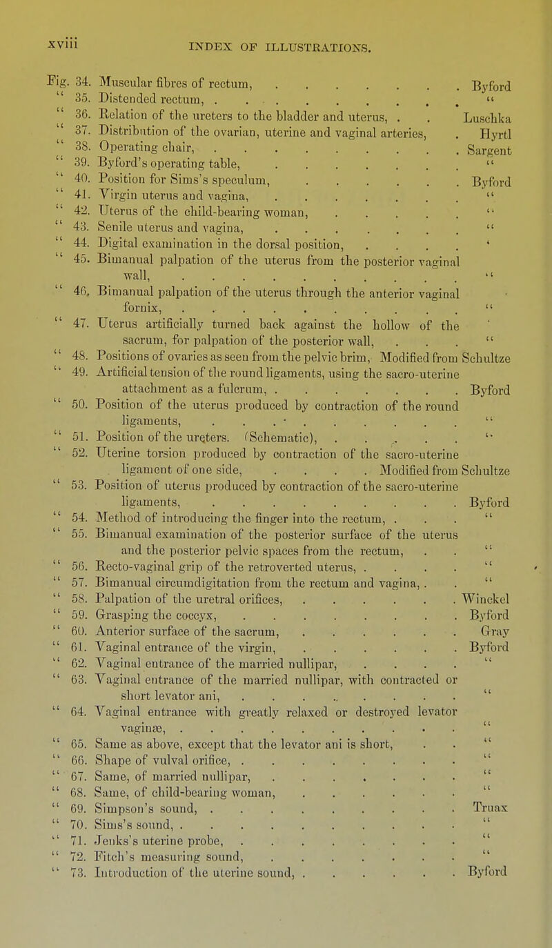 Fig. 34. Muscular fibres of rectum, Byford  35. Distended rectum, ....   36. Relation of the ureters to the bladder and uterus, . . Luschka 37. Distribution of the ovarian, uterine and vaginal arteries, . Hyrtl 38. Operating chair, Sargent  39. Byford's operating table,  40. Position for Sims's speculum, Byford 41. Virgin uterus and vagina,   42. Uterus of the child-bearing woman, 11  43. Senile uterus and vagina,   44. Digital examination in the dorsal position, .... 4 45. Bimanual palpation of the uterus from the posterior vaginal wall,  46. Bimanual palpation of the uterus through the anterior vaginal fornix, ........   47. Uterus artificially turned back against the hollow of the sacrum, for palpation of the posterior wall, . . .  48. Positions of ovaries as seen from the pelvic brim, Modified from Schultze  49. Artificial tension of the round ligaments, using the sacro-uterine attachment as a fulcrum, Byford 50. Position of the uterus produced by contraction of the round ligaments, . . . • . . . . .   51. Position of the ureters. (Schematic), ......'* 52. Uterine torsion produced by contraction of the sacro-uterine ligament of one side, .... Modified from Schultze  53. Position of uterus produced by contraction of the sacro-uterine ligaments, Byford  54. Method of introducing the finger into the rectum, ... 55. Bimanual examination of the posterior surface of the uterus and the posterior pelvic spaces from the rectum, . .   56. Recto-vaginal grip of the retroverted uterus, ....  57. Bimanual circumdigitation from the rectum and vagina, .  58. Palpation of the uretral orifices, Winckel  59. Grasping the coccyx, Byford  60. Anterior surface of the sacrum, Gray  61. Vaginal entrance of the virgin, Byford  62. Vaginal entrance of the married nullipar, ....  63. Vaginal entrance of the married nullipar, with contracted or short levator ani,  64. Vaginal entrance with greatly relaxed or destroyed levator vaginae,  65. Same as above, except that the levator ani is short, 11 66. Shape of vulval orifice,   67. Same, of married nullipar,  68. Same, of child-bearing woman,  69. Simpson's sound, Truax  70. Sims's sound,  71. Jenks's uterine probe,  72. Fitch's measuring sound,  73. Introduction of the ulerine sound, Byford