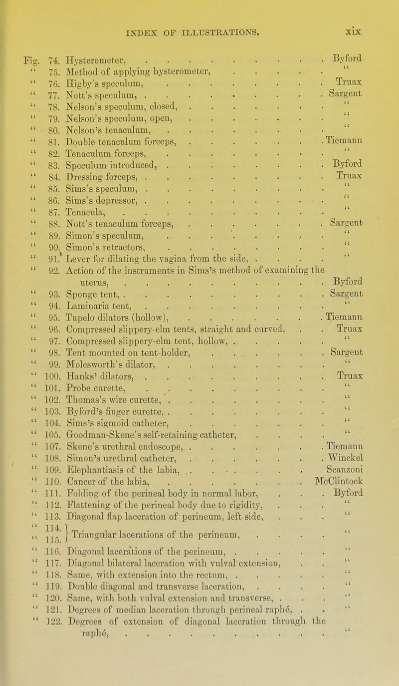 Ficr. 7 1C It 11 ,4. 75. 76. 77. 78. 79. 80. 81. 82. 83. 84. 85. 86. 87. 88. 89. 90. 91.1 92. 93. 94. 95. 96. 97. 98. 99. 100. 101. 102. 103. 104. 105. 107. 108. 109. 110. 111. 112. 113. 114. 115. 116. 117. 118. 119. 120. 121. 122. from the side, . Sirns's method of examining Hysterometer, Method of applying hysterometer, I ligby's speculum, Nott's speculum, . Nelson's speculum, closed, Nelson's speculum, open, Nelson's tenaculum, Double tenaculum forceps, Tenaculum forceps, Speculum introduced, Dressing forceps, . Sirns's speculum, . Sims's depressor, . Tenacula, Nott's tenaculum forceps, Simon's speculum, Simon's retractors, Lever for dilating the vagina Action of the instruments in uterus, Sponge tent, . Laminaria tent, Tupelo dilators (hollow), Compressed slippery-elm tents, straight and curved, Compressed slippery-elm tent, hollow, . Tent mounted on tent-holder, Molesworth's dilator, .... Hanks' dilators, ..... Probe curette, Thomas's wire curette, .... Byford's finger curette, .... Sirns's sigmoid catheter, Groodman-Skene's self-retaining catheter, Skene's urethral endoscope, . Simon's urethral catheter, Klephantiasis of the labia, .. . • . Cancer of the labia, Folding of the perineal body in normal labor, Flattening of the perineal body due to rigidity, Diagonal Hap laceration of perineum, leftside, j Triangular lacerations of the perineum, Diagonal lacerations of the perineum, . Diagonal bilateral laceration with vulval'extension Same, with extension into the rectum, . Double diagonal and transverse laceration, Same, with both vulval extension and transverse, Degrees of median laceration through perineal raph6, Degrees of extension of diagonal laceration through raphe, . » Byford u Truax Sargent ii 11 a Tiemann 11 Byford Truax Sai'gent the Byford Sargent 11 Tiemann Truax 11 Sargent 11 Truax u Tiemann Winckel Scanzoni McClintock Byford the