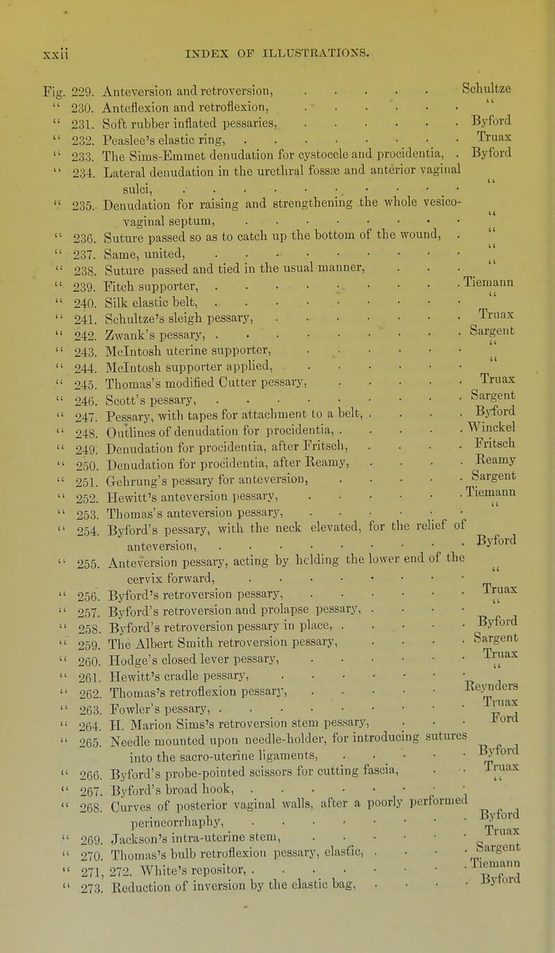 Fig. 11 229. Anteversion and retroversion, 230. Anteflexion and retroflexion, 231. Soft rubber inflated pessaries, 232. Peaslee's elastic ring, _ 233. The Sims-Emmet denudation for cystocele and procidentia, 234. Lateral denudation in the urethral fossiB and anterior vaginal sulci, 235. Denudation for raising and strengthening the whole vesico vaginal septum, 236. Suture passed so as to catch up the bottom of the wound, 237. Same, united, ..... 238. Suture passed and tied in the usual manner, 239. Fitch supporter, 240. Silk elastic belt, ...... 241. Schultze's sleigh pessary, 242. Zwank's pessary, .... 243. Mcintosh uterine supporter, 244. Mcintosh supporter applied, 245. Thomas's modified Cutter pessary, 246. Scott's pessary 247. Pessary, with tapes for attachment to a belt, 248. Outlines of denudation for procidentia, . 249. Denudation for procidentia, after Fritsch, 250. Denudation for procidentia, after Reamy, 251. Grehrung's pessary for anteversion, 252. Hewitt's anteversion pessary, 253. Thomas's anteversion pessary, 254. Byford's pessary, with the neck elevated, for the relief of anteversion, 255. Anteversion pessary, acting by lidding the lower end cervix forward, 256. Byford's retroversion pessary, .... 257. Byford's retroversion and prolapse pessary, . 258. Byford's retroversion pessary in place, . 259. The Albert Smith retroversion pessary, 260. Hodge's closed lever pessary, . 261. Hewitt's cradle pessary, . . 262. Thomas's retroflexion pessary, .... 263. Fowler's pessary, 264. H. Marion Sims's retroversion stem pessary, 265. Needle mounted upon needle-holder, for introducing sutures into the sacro-uterine ligaments, 266. Byford's probe-pointed scissors for cutting fascia, ' 267. Byford's broad hook, ' 268. Curves of posterior vaginal walls, after a poorly perfo perineorrhaphy, . . . • 269. Jackson's intra-uterine stem, 270. Thomas's bulb retroflexion pessary, elastic, 271. 272. White's repositor, . 273. Reduction of inversion by the elastic bag, Schultze «( Byford Truax Byford of the rined Tiemann Truax Sargent Truax Sargent Byford Winckel Fritsch Beamy Sargent Tiemann Byford Truax Byford Sargent Truax u Reynders Truax Ford Byford Truax Byford Truax Sargent Tiemann Byford