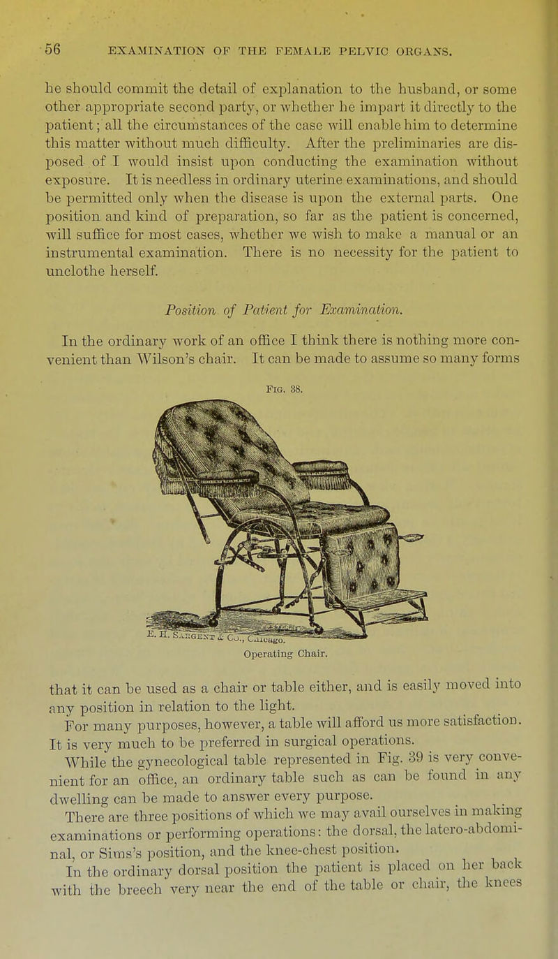 he should commit the detail of explanation to the husband, or some other appropriate second party, or whether he impart it directly to the patient; all the circumstances of the case will enable him to determine this matter without much difficulty. After the preliminaries are dis- posed of I would insist upon conducting the examination without exposure. It is needless in ordinary uterine examinations, and should be permitted only when the disease is upon the external parts. One position and kind of preparation, so far as the patient is concerned, will suffice for most cases, whether we wish to make a manual or an instrumental examination. There is no necessity for the patient to unclothe herself. Position of Patient for Examination. In the ordinary work of an office I think there is nothing more con- venient than AVilson's chair. It can be made to assume so many forms Fig. 38. Operating Chair. that it can be used as a chair or table either, and is easily moved into any position in relation to the light. For many purposes, however, a table will afford us more satisfaction. It is very much to be preferred in surgical operations. While the gynecological table represented in Fig. 39 is very conve- nient for an office, an ordinary table such as can be found in any dwelling can be made to answer every purpose. There are three positions of which we may a vail ourselves in making examinations or performing operations: the dorsal, the latero-abdomi- nal, or Sims's position, and the knee-chest position. In the ordinary dorsal position the patient is placed on her back with the breech very near the end of the table or chair, the knees