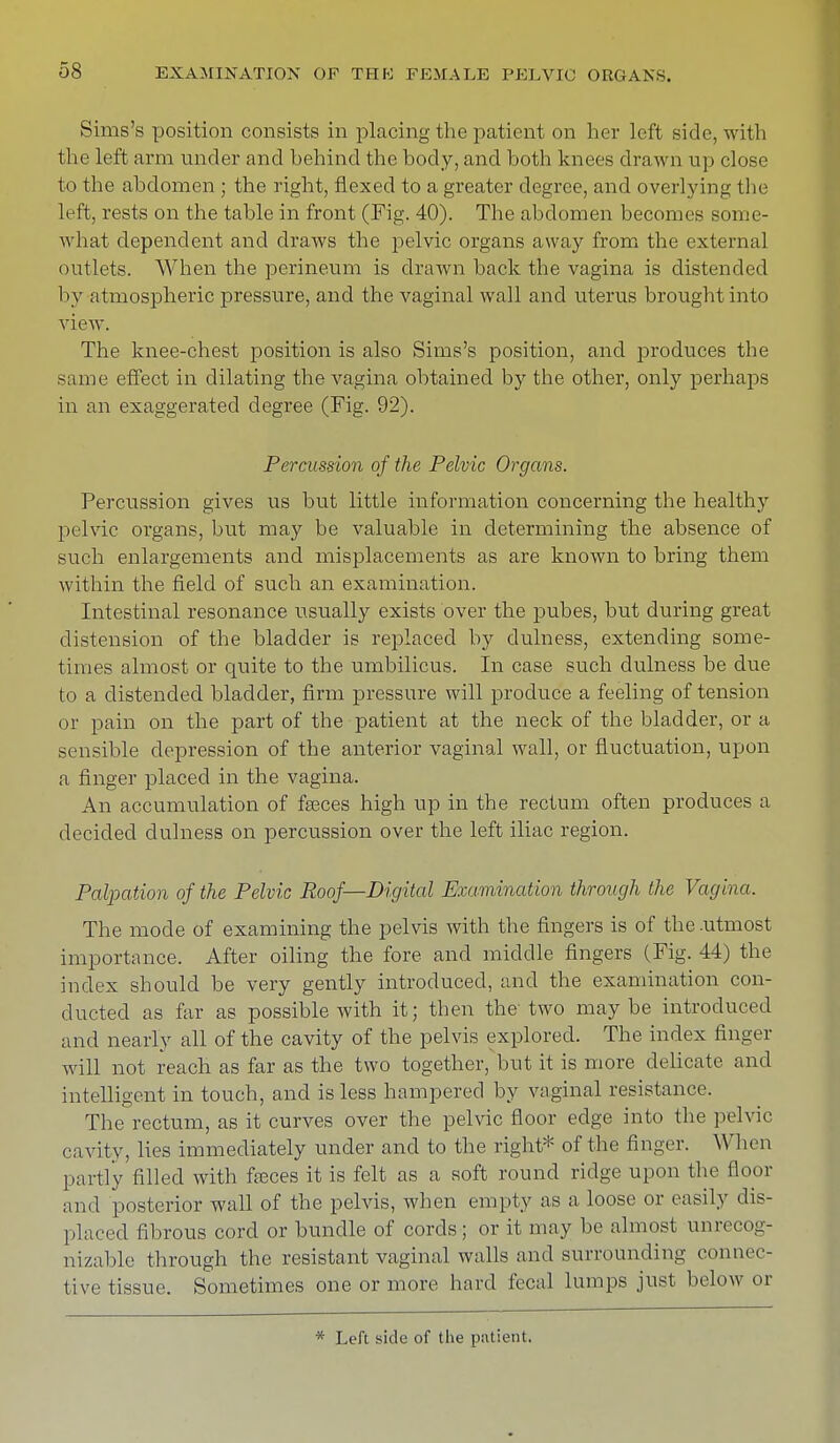 Sims's position consists in placing the patient on her left side, with the left arm under and behind the body, and both knees drawn up close to the abdomen ; the right, flexed to a greater degree, and overlying the left, rests on the table in front (Fig. 40). The abdomen becomes some- what dependent and draws the pelvic organs away from the external outlets. When the perineum is drawn back the vagina is distended 1 iy atmospheric pressure, and the vaginal wall and uterus brought into view. The knee-chest position is also Sims's position, and produces the same effect in dilating the vagina obtained by the other, only perhaps in an exaggerated degree (Fig. 92). Percussion of the Pelvic Organs. Percussion gives us but little information concerning the healthy pelvic organs, but may be valuable in determining the absence of such enlargements and misplacements as are known to bring them within the field of such an examination. Intestinal resonance usually exists over the pubes, but during great distension of the bladder is replaced by dulness, extending some- times almost or quite to the umbilicus. In case such dulness be due to a distended bladder, firm pressure will produce a feeling of tension or pain on the part of the patient at the neck of the bladder, or a sensible depression of the anterior vaginal wall, or fluctuation, upon a finger placed in the vagina. An accumulation of fasces high up in the rectum often produces a decided dulness on percussion over the left iliac region. Palpation of the Pelvic Roof—Digital Examination through the Vagina. The mode of examining the pelvis with the fingers is of the .utmost importance. After oiling the fore and middle fingers (Fig. 44) the index should be very gently introduced, and the examination con- ducted as far as possible with it; then the two maybe introduced and nearly all of the cavity of the pelvis explored. The index finger will not reach as far as the two together, but it is more delicate and intelligent in touch, and is less hampered by vaginal resistance. The rectum, as it curves over the pelvic floor edge into the pelvic cavity, lies immediately under and to the right* of the finger. When partly filled with fteces it is felt as a soft round ridge upon the floor and posterior wall of the pelvis, when empty as a loose or easily dis- placed fibrous cord or bundle of cords; or it may be almost unrecog- nizable through the resistant vaginal walls and surrounding connec- tive tissue. Sometimes one or more hard fecal lumps just below or * Left side of the patient.