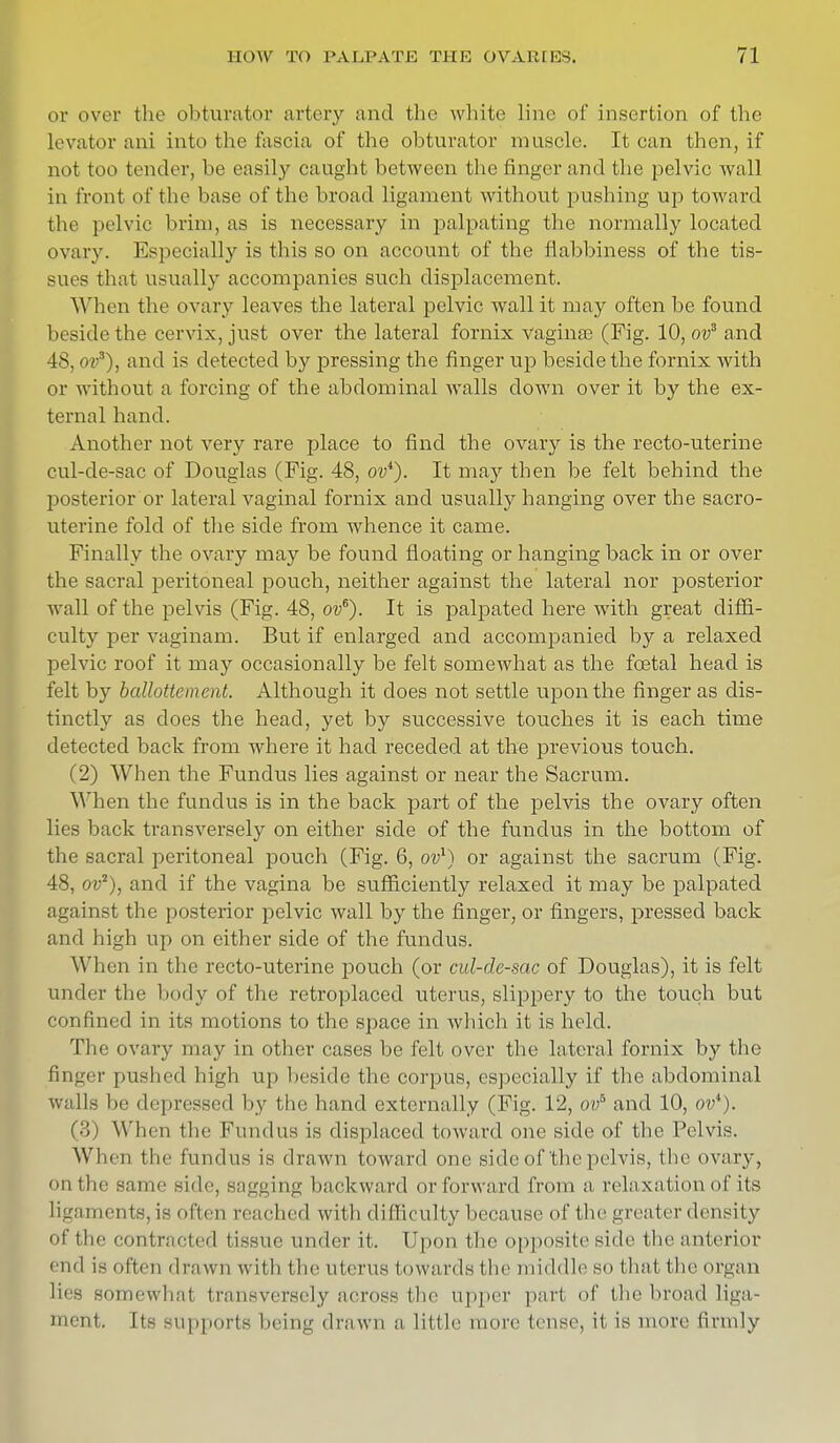 or over the obturator artery and the white line of insertion of the levator ani into the fascia of the obturator muscle. It can then, if not too tender, be easily caught between the finger and the pelvic wall in front of the base of the broad ligament without pushing up toward the pelvic brim, as is necessary in palpating the normally located ovary. Especially is this so on account of the flabbiness of the tis- sues that usually accompanies such displacement. When tile ovary leaves the lateral pelvic wall it may often be found beside the cervix, just over the lateral fornix vagina? (Fig. 10, ov3 and 48, ova), and is detected by pressing the finger up beside the fornix with or without a forcing of the abdominal Avails clown over it by the ex- ternal hand. Another not very rare place to find the ovary is the recto-uterine cul-de-sac of Douglas (Fig. 48, oi?4). It may then be felt behind the posterior or lateral vaginal fornix and usually hanging over the sacro- uterine fold of the side from whence it came. Finally the ovary may be found floating or hanging back in or over the sacral peritoneal pouch, neither against the lateral nor posterior wall of the pelvis (Fig. 48, ov6). It is palpated here with great diffi- culty per vaginam. But if enlarged and accompanied by a relaxed pelvic roof it may occasionally be felt somewhat as the foetal head is felt by ballottement. Although it does not settle upon the finger as dis- tinctly as does the head, yet by successive touches it is each time detected back from where it had receded at the previous touch. (2) When the Fundus lies against or near the Sacrum. When the fundus is in the back part of the pelvis the ovary often lies back transversely on either side of the fundus in the bottom of the sacral peritoneal pouch (Fig. 6, ov1) or against the sacrum (Fig. 48, ov2), and if the vagina be sufficiently relaxed it may be palpated against the posterior pelvic wall by the finger, or fingers, pressed back and high up on either side of the fundus. When in the recto-uterine pouch (or cul-de-sac of Douglas), it is felt under the body of the retroplaced uterus, slippery to the touch but confined in its motions to the space in which it is held. The ovary may in other cases be felt over the lateral fornix by the Bnger pushed high up beside the corpus, especially if the abdominal walls be depressed by the hand externally (Fig. 12, ovb and 10, ov*). (3) W hen the Fundus is displaced toward one side of the Pelvis. When the fundus is drawn toward one side of the pelvis, the ovary. ii the same side, sagging backward or forward from a, relaxation of its ligaments,is lien reached with difficulty because of the greater density of the contracted tissue under it. Upon the opposite side (lie anterior ' iid is often drawn with t he uterus Inwards the middle so that the organ lies somewhat transversely across the upper part of the broad liga- ment. Its supports being drawn a little more tense, it is more firmly