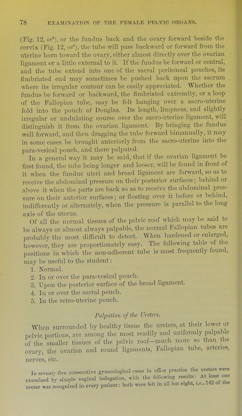 (Fig. 12, ov3), or the fundus back and the ovary forward beside the cervix (Fig. 12, ovb), the tube will pass backward or forward from the uterine horn toward the ovary, either almost directly over the ovarian ligament or a little external to it. If the fundus be forward or central, and the tube extend into one of the sacral peritoneal pouches, its fimbriated end may sometimes be pushed back upon the sacrum where its irregular contour can be easily appreciated. Whether the fundus be forward or backward, the fimbriated extremity, or a loop of the Fallopian tube, may be felt hanging over a sacro-uterine fold into the pouch of Douglas. Its length, limpness, and slightly irregular or undulating course over the sacro-uterine ligament, will distinguish it from the ovarian ligament. By bringing the fundus well forward, and then dragging the tube forward bimanually, it may in some cases be brought anteriorly from the sacro-uterine into the para-vesical pouch, and there palpated. In a general way it may be said, that if the ovarian ligament be first found, the tube being longer and looser, will be found in front of it when the fundus uteri and broad ligament are forward, so as to receive the abdominal pressure on their posterior surfaces; behind or above it when the parts are back so as to receive the abdominal pres- sure on their anterior surfaces; or floating over it before or behind, indifferently or alternately, when the pressure is parallel to the long axis of the uterus. Of all the normal tissues of the pelvic roof which may be said to be always or almost always palpable, the normal Fallopian tubes are probably the most difficult to detect. When hardened or enlarged, however, they are proportionately easy. The following table of the positions in which the non-adherent tube is most frequently found, may be useful to the student: 1. Normal. 2. In or over the para-vesical pouch. 3. Upon the posterior surface of the broad ligament. 4. In or over the sacral pouch. 5. In the retro-uterine pouch. Palpation of the Ureters. When surrounded by healthy tissue the ureters, at their lower or pelvic portions, are among the most readily and uniformly palpable of the smaller tissues of the pelvic roof-much more so than the ovary, the ovarian and round ligaments, Fallopian tube, arteries, nerves, etc. In seventv-five consecutive gynecological cases in office practice the ureters were examined by simple vaginal indagation, with the following results: At least one ureter was recognized in every patient: both were felt in all but e.ght, r.e, 142 of the
