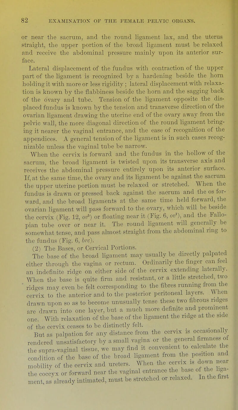 or near the sacrum, and the round ligament lax, and the uterus straight, the upper portion of the broad ligament must be relaxed and receive the abdominal pressure mainly upon its anterior sur- face. Lateral displacement of the fundus with contraction of the upper part of the ligament is recognized by a hardening beside the horn holding it with more or less rigidity ; lateral displacement with relaxa- tion is known by the flabbiness beside the horn and the sagging back of the ovary and tube. Tension of the ligament opposite the dis- placed fundus is known by the tension and transverse direction of the ovarian ligament drawing the uterine end of the ovary away from the pelvic wall, the more diagonal direction of the round ligament bring- ing it nearer the vaginal entrance, and the ease of recognition of the appendices. A general tension of the ligament is in such cases recog- nizable unless the vaginal tube be narrow. When the cervix is forward and the fundus in the hollow of the sacrum, the broad ligament is twisted upon its transverse axis and receives the abdominal pressure entirely upon its anterior surface. If, at the same time, the ovary and its ligament be against the sacrum the upper uterine portion must be relaxed or stretched. When the fundus is drawn or pressed back against the sacrum and the os for- ward, and the broad ligaments at the same time held forward, the ovarian ligament will pass forward to the ovary, which will be beside the cervix (Fig. 12, ovb) or floating near it (Fig. 6, ov1), and the Fallo- pian tube over or near it. The round ligament will generally be somewhat tense, and pass almost straight from the abdominal ring to the fundus (Fig. 6, brc). (2) The Bases, or Cervical Portions. The base of the broad ligament may usually be directly palpated either through the vagina or rectum. Ordinarily the finger can feel an indefinite ridge on either side of the cervix extending laterally. When the base is quite firm and resistant, or a little stretched, two ridges may even be felt corresponding to the fibres running from the cervix to the anterior and to the posterior peritoneal layers. When drawn upon so as to become unusually tense these two fibrous ridges are drawn into one layer, but a much more definite and prominent one. With relaxation of the base of the ligament the ridge at the side of the cervix ceases to be distinctly felt. But as palpation for any distance from the cervix is occasionally rendered unsatisfactory by a small vagina or the general firmness; of the supra-vaginal tissue, we may find it convenient to calculate the condition of the base of the broad ligament from the position and mobility of the cervix and ureters. When the cervix is down near the coccvx or forward near the vaginal entrance the base o t u liga- ment, as already intimated, must be stretched or relaxed. In the first