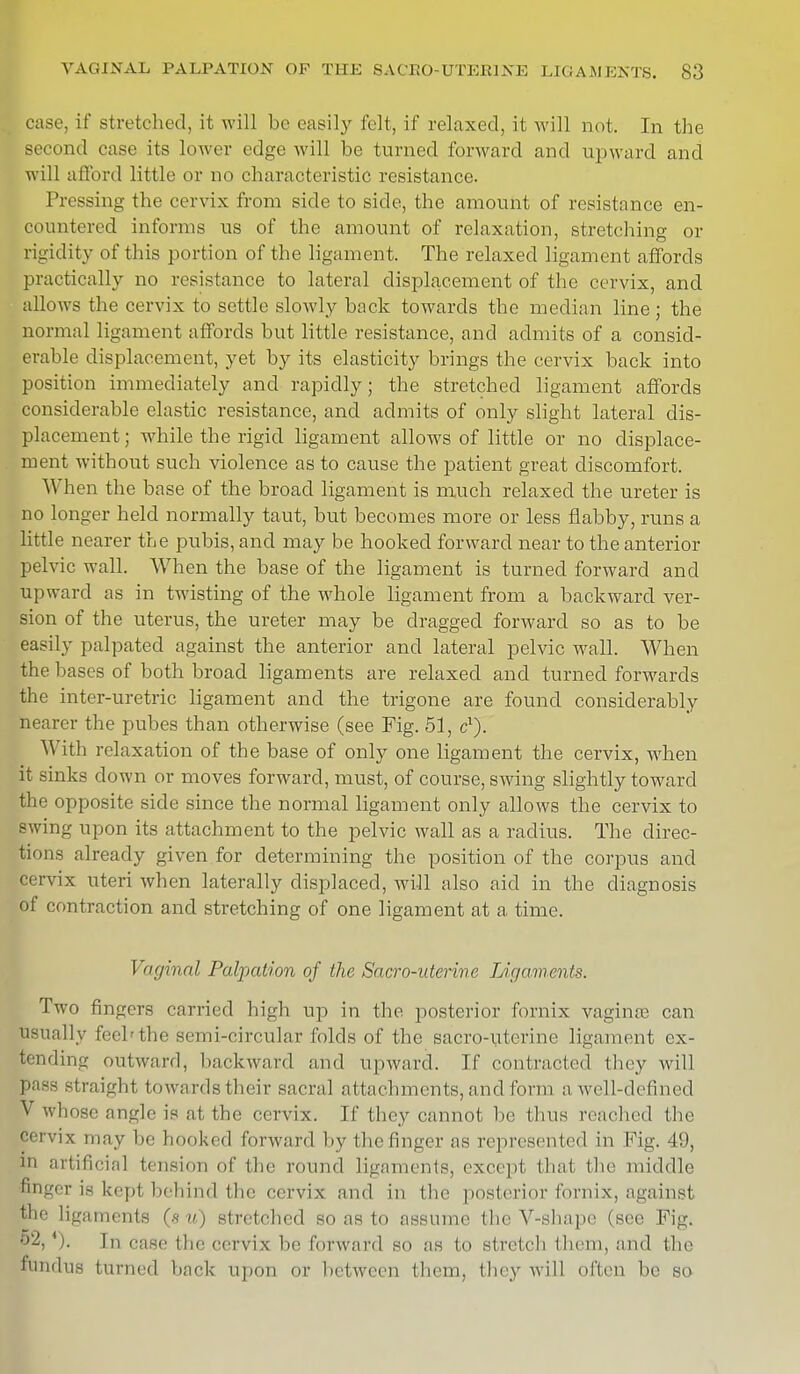 case, it' stretched, it will be easily felt, if relaxed, it will not. In the second case its lower edge will be turned forward and upward and will afford little or no characteristic resistance. Pressing the cervix from side to side, the amount of resistance en- countered informs us of the amount of relaxation, stretching or rigidity of this portion of the ligament. The relaxed ligament affords practically no resistance to lateral displacement of the cervix, and allows the cervix to settle slowly back towards the median line; the normal ligament affords but little resistance, and admits of a consid- erable displacement, yet by its elasticity brings the cervix back into position immediately and rapidly; the stretched ligament affords considerable elastic resistance, and admits of only slight lateral dis- placement ; while the rigid ligament allows of little or no displace- ment without such violence as to cause the patient great discomfort. When the base of the broad ligament is much relaxed the ureter is no longer held normally taut, but becomes more or less flabby, runs a little nearer the pubis, and may be hooked forward near to the anterior pelvic wall. When the base of the ligament is turned forward and upward as in twisting of the whole ligament from a backward ver- sion of the uterus, the ureter may be dragged forward so as to be easily palpated against the anterior and lateral pelvic wall. When the bases of both broad ligaments are relaxed and turned forwards the inter-uretric ligament and the trigone are found considerably nearer the pubes than otherwise (see Fig. 51, c1). With relaxation of the base of only one ligament the cervix, when it sinks down or moves forward, must, of course, swing slightly toward the opposite side since the normal ligament only allows the cervix to swing upon its attachment to the pelvic wall as a radius. The direc- tions already given for determining the position of the corpus and cervix uteri when laterally displaced, will also aid in the diagnosis of contraction and stretching of one ligament at a time. Vaginal Palpation of the Sacro-nterine Ligaments. Two fingers carried high up in the posterior fornix vagina? can usually feeh the semi-circular folds of the sacro-uterine ligament ex- tending outward, backward and upward. If contracted they will pass Btraight towards their sacral attachments, and form a well-defined V whose angle is at the cervix. If they cannot be thus reached the cervix may lie honked forward by I lie finger as represented in Fig. 49, 111 artificial tension of the round ligaments, except that the middle finger is kept behind the cervix ami in the posterior fornix, against the ligaments (s u) stretched so as to assume the V-shapc (see Fig. *). In case the cervix he forward so as to stretch them, anil the pindus turned bacfe upon or between them, they will often be so