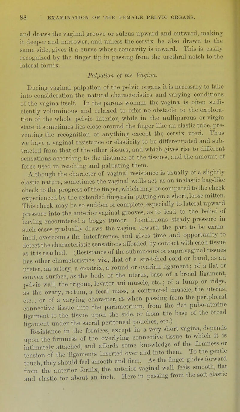 and draws the vaginal groove or sulcus upward and outward, making it deeper and narrower, and unless the cervix be also drawn to the same side, gives it a curve whose concavity is inward. This is easily recognized by the finger tip in passing from the urethral notch to the lateral fornix. Palpation of the Vagina. During vaginal palpation of the pelvic organs it is necessary to take into consideration the natural characteristics and varying conditions of the vagina itself. In the parous woman the vagina is often suffi- ciently voluminous and relaxed to offer no obstacle to the explora- tion of the whole pelvic interior, while in the nulliparous or virgin state it sometimes lies close around the finger like an elastic tube, pre- venting the recognition of anything except the cervix uteri. Thus we have a vaginal resistance or elasticity to be differentiated and sub- tracted from that of the other tissues, and which gives rise to different sensations according to the distance of the tissues, and the amount of force used in reaching and palpating them. Although the character of vaginal resistance is usually of a slightly elastic nature, sometimes the vaginal walls act as an inelastic bag-like check to the progress of the finger, which may be compared to the check experienced by the extended fingers in putting on a short, loose mitten. This check may be so sudden or complete, especially to lateral upward pressure into the anterior vaginal grooves, as to lead to the belief of having encountered a boggy tumor. Continuous steady pressure in such cases gradually draws the vagina toward the part to be exam- ined, overcomes the interference, and gives time and opportunity to detect the characteristic sensations afforded by contact with each tissue as it is reached. (Resistance of the submucous or supravaginal tissues has other characteristics, viz., that of a stretched cord or band, as an ureter, an artery, a cicatrix, a round or ovarian ligament; of a flat or convex surface, as the body of the uterus, base of a broad ligament, pelvic wall, the trigone, levator ani muscle, etc.; of a lump or ridge, as the ovary, rectum, a fecal mass, a contracted muscle, the uterus, etc • or of a varying character, as when passing from the peripheral connective tissue into the parametrium, from the flat pubo-uterme ligament to the tissue upon the side, or from the base of the broad ligament under the sacral peritoneal pouches, etc.) Resistance in the fornices, except in a very short vagina, depends upon the firmness of the overlying connective tissue to which it is intimately attached, and affords some knowledge of the firmness or tension of the ligaments inserted over and into them, lo the gentle touch, they should feel smooth and firm. As the finger glides forward from the anterior fornix, the anterior vaginal wall feels smooth, flat and elastic for about an inch. Here in passing from the soft elastic