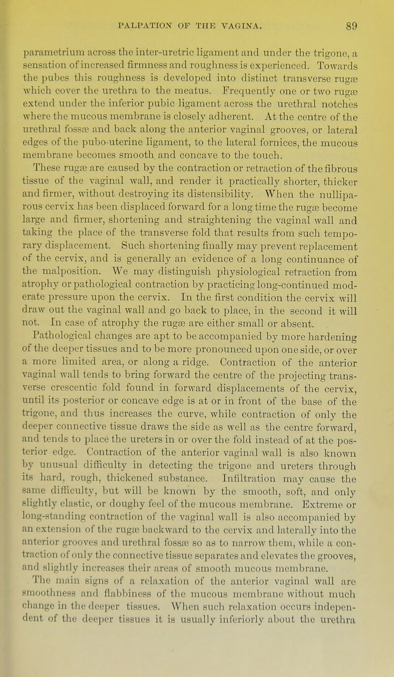 parametrium across the inter-uretric ligament and under the trigone, a sensation of increased firmness and roughness is experienced. Towards the pubes this roughness is developed into distinct transverse rugae which cover the urethra to the meatus. Frequently one or two rugae extend under the inferior pubic ligament across the urethral notches where the mucous membrane is closely adherent. At the centre of the urethral fossae and back along the anterior vaginal grooves, or lateral edges of the pubo-uterine ligament, to the lateral fornices, the mucous membrane becomes smooth and concave to the touch. These rugae are caused by the contraction or retraction of the fibrous tissue of the vaginal wall, and render it practically shorter, thicker and firmer, without destroying its distensibility. When the nullipa- rous cervix has been displaced forward for a long time the rugae become large and firmer, shortening and straightening the vaginal wall and taking the place of the transverse fold that results from such tempo- rary displacement. Such shortening finally may prevent replacement of the cervix, and is generally an evidence of a long continuance of the malposition. We may distinguish physiological retraction from atrophy or pathological contraction by practicing long-continued mod- erate pressure upon the cervix. In the first condition the cervix will draw out the vaginal wall and go back to place, in the second it will not. In case of atrophy the rugae are either small or absent. Pathological changes are apt to be accompanied by more hardening of the deeper tissues and to be more pronounced upon one side, or over a more limited area, or along a ridge. Contraction of the anterior vaginal wall tends to bring forward the centre of the projecting trans- verse crescentic fold found in forward displacements of the cervix, until its posterior or concave edge is at or in front of the base of the trigone, and thus increases the curve, while contraction of only the deeper connective tissue draws the side as well as the centre forward, and tends to place the ureters in or over the fold instead of at the pos- terior edge. Contraction of the anterior vaginal wall is also known by unusual difficulty in detecting the trigone and ureters through its hard, rough, thickened substance. Infiltration may cause the same difficulty, but will be known by the smooth, soft, and only slightly clastic, or doughy feel of the mucous membrane. Extreme or long-standing contraction of the vaginal wall is also accompanied by an extension of the rugae backward to the cervix and laterally into the anterior grooves and urethral fossae so as to narrow them, while a con- traction of only the connective tissue separates and elevates the grooves, and slightly increases their areas of smooth mucous membrane. The main signs of a, relaxation of the anterior vaginal wall are smoothness and flabbiness of the mucous membrane without much change in the deeper (issues. When such relaxation occurs indepen- dent of the deeper tissues it is usually inferiority about the urethra
