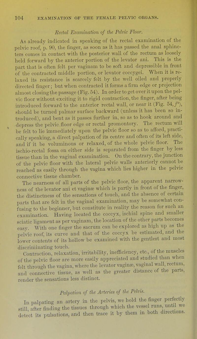 Rectal Examination of the Pelvic Floor. As already indicated in speaking of the rectal examination of the pelvic roof, p. 90, the finger, as soon as it has passed the anal sphinc- ters conies in contact with the posterior wall of the rectum as loosely held forward hy the anterior portion of the levator ani. This is the part that is often felt per vaginam to be soft and depressible in front of the contracted middle portion, or levator coccygei. When it is re- laxed its resistance is scarcely felt by the well oiled and properly directed finger; but when contracted it forms a firm edge or projection almost closing the passage (Fig. 54). In order to get over it upon the pel- vic floor without exciting it to rigid contraction, the finger, after being introduced forward to the anterior rectal wall, or near it (Fig. 54,/), should be turned palmar surface backward (unless it has been so in- troduced), and bent as it passes further in, so as to hook around and depress the pelvic floor edge or rectal promontory. The rectum will be felt to lie immediately upon the pelvic floor so as to afford, practi- cally speaking, a direct palpation of its centre and often of its left side, and if it be voluminous or relaxed, of the whole pelvic floor. The ischio-rectal fossa on either side is separated from the finger by less tissue than in the vaginal examination. On the contrary, the junction of the pelvic floor with the lateral pelvic walls anteriorly cannot be reached as easily through the vagina which lies higher in the pelvic connective tissue chamber. The nearness of all parts of the pelvic floor, the apparent narrow- ness of the levator ani et vaginae which is partly in front of the finger, the distinctness of the sensations of touch, and the absence of certain parts that are felt in the vaginal examination, may be somewhat con- fusing to the beginner, but constitute in reality the reason for such an examination. Having located the coccyx, ischial spine and smaller sciatic ligament as per vaginam, the location of the other parts becomes easy. With one finger the sacrum can be explored as high up as the pelvic roof, its curve and that of the coccyx be estimated, and the lower contents of its hollow be examined with the gentlest and most discriminating touch. Contraction, relaxation, irritability, inefficiency, etc., of the muscles of the pelvic floor are more easily appreciated and studied than when felt through the vagina, where the levator vaginae, vaginal wall, rectum, and connective tissue, as well as the greater distance of the parts, render the sensations less distinct. Palpation of the Arteries of the Pelvis. In palpating an artery in the pelvis, we hold the finger perfectly still, after finding the tissues through which the vessel runs until we detect its pulsations, and then trace it by them in both directions.