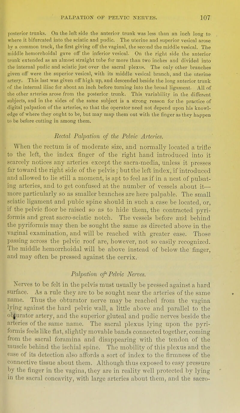 posterior trunks. On the left side the anterior trunk was less than an inch long to where it bifurcated into the sciatic and pudic. The uterine and superior vesical arose by a common track, the first giving off the vaginal, the second the middle vesical. The middle hemorrhoidal gave off the inferior vesical. On the right side the anterior trunk extended as an almost straight tube for more than two inches and divided into the internal pudic and sciatic just over the sacral plexus. The only other branches given ofl were the superior vesical, with its middle vesical branch, and the uterine artery. This last was given off high up, and descended beside the long anterior trunk of the internal iliac for about an inch before turning into the broad ligament. All of the other arteries arose from the posterior trunk. This variability in the different subjects, and in the sides of the same subject is a strong reason for the practice of digital palpation of the arteries, so that the operator need not depend upon his knowl- edge of where they ought to be, but may map them out with the finger as they happen to be before cutting in among them. Rectal Palpation of the Pelvic Arteries. When the rectum is of moderate size, and normally located a trifle to the left, the index finger of the right hand introduced into it scarcely notices any arteries except the sacra-media, unless it presses far toward the right side of the pelvis; but the left index, if introduced and allowed to lie still a moment, is apt to feel as if in a nest of pulsat- ing arteries, and to get confused at the number of vessels about it— more particularly so as smaller branches are here palpable. The small sciatic ligament and pubic spine should in such a case be located, or, if the pelvic floor be raised so as to hide them, the contracted pyri- formis and great sacro-sciatic notch. The vessels before an'd behind the pyriformis may then be sought the same as directed above in the vaginal examination, and will be reached with greater ease. Those passing across the pelvic roof are, however, not so easily recognized. The middle hemorrhoidal will be above instead of below the finger, and may often be pressed against the cervix. Palpation of* Pelvic Nerves. Nerves to be felt in the pelvis must usually be pressed against a hard surface. As a rule they are to be sought near the arteries of the same name. Thus the obturator nerve may be reached from the vagina lying against the hard pelvic wall, a little above and parallel to the ob|urator artery, and the superior gluteal and pudic nerves beside the arteries of the same name. The sacral plexus lying upon the pyri- formis feels like Bat, slightly movable bands connected together, coming from the sacral foramina and disappearing with the tendon of the muscle behind the ischial spine. The mobility of this plexus and the i 1 ' of its detection also affords a sort of index to the firmness of the bonnective tissue about them. Although thus exposed to easy pressure by the finger in the vagina, they are in reality well protected by lying in the sacral concavity, with large arteries about them, and the sacro-
