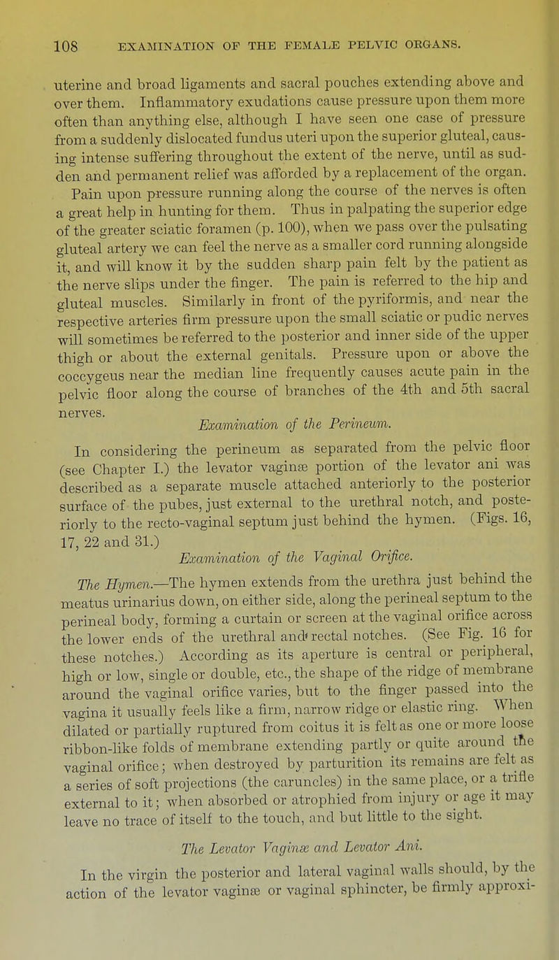 uterine and broad ligaments and sacral pouches extending above and over them. Inflammatory exudations cause pressure upon them more often than anything else, although I have seen one case of pressure from a suddenly dislocated fundus uteri upon the superior gluteal, caus- ing intense suffering throughout the extent of the nerve, until as sud- den and permanent relief was afforded by a replacement of the organ. Pain upon pressure running along the course of the nerves is often a great help in hunting for them. Thus in palpating the superior edge of the greater sciatic foramen (p. 100), when we pass over the pulsating gluteal artery we can feel the nerve as a smaller cord running alongside it, and will know it by the sudden sharp pain felt by the patient as the nerve slips under the finger. The pain is referred to the hip and gluteal muscles. Similarly in front of the pyriformis, and near the respective arteries firm pressure upon the small sciatic or pudic nerves will sometimes be referred to the posterior and inner side of the upper thigh or about the external genitals. Pressure upon or above the coccygeus near the median line frequently causes acute pain in the pelvic floor along the course of branches of the 4th and 5th sacral nerves. . Examination of the Perineum. In considering the perineum as separated from the pelvic floor (see Chapter I.) the levator vagina? portion of the levator ani was described as a separate muscle attached anteriorly to the posterior surface of the pubes, just external to the urethral notch, and poste- riorly to the recto-vaginal septum just behind the hymen. (Figs. 16, 17, 22 and 31.) Examination of the Vaginal Orifice. The Hymen.—The hymen extends from the urethra just behind the meatus urinarius down, on either side, along the perineal septum to the perineal body, forming a curtain or screen at the vaginal orifice across the lower ends of the urethral and rectal notches. (See Fig.^ 16 for these notches.) According as its aperture is central or peripheral, high or low, single or double, etc., the shape of the ridge of membrane around the vaginal orifice varies, but to the finger passed into the vagina it usually feels like a firm, narrow ridge or elastic ring. When dilated or partially ruptured from coitus it is felt as one or more loose ribbon-like folds of membrane extending partly or quite around the vaginal orifice; when destroyed by parturition its remains are felt as a series of soft projections (the caruncles) in the same place, or a trifle external to it; when absorbed or atrophied from injury or age it may leave no trace of itself to the touch, and but little to the sight, The Levator Vaginas and Levator Ani. In the virgin the posterior and lateral vaginal walls should, by the action of the levator vagina? or vaginal sphincter, be firmly approxi-