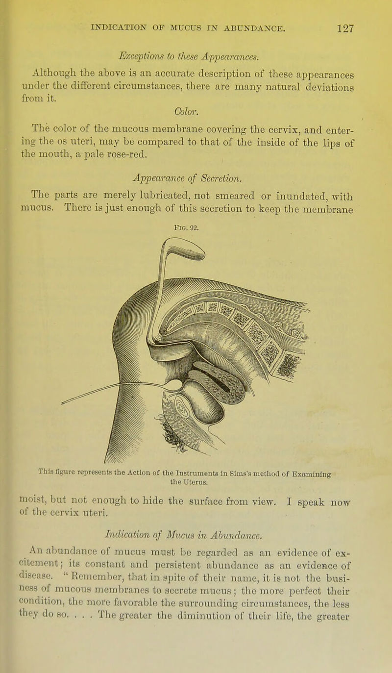 Exceptions to these Appearances. Although the above is an accurate description of these appearances under the different circumstances, there are many natural deviations from it. Color. The color of the mucous membrane covering the cervix, and enter- ing the os uteri, may be compared to that of the inside of the lips of the mouth, a pale rose-red. Appearance of Secretion. The parts are merely lubricated, not smeared or inundated, with mucus. There is just enough of this secretion to keep the membrane Fig. 92. This figure represents the Action of the Instruments in Sims's method of Examining the Uterus. ; but not enough to hide the surface from view. I speak now of the cervix uteri. Indication of Mucus in Abundance. A abundance of mucus must be regarded as an evidence of ex- citement; its constant and persistent abundance as an evidence of disease.  Remember, that in spite of their name, it is not the busi- of mucous membranes to secrete mucus j the more perfect their condition) the more favorable the surrounding circumstancesj the less fcbey do so. . . . The greater the diminution of their life, the greater