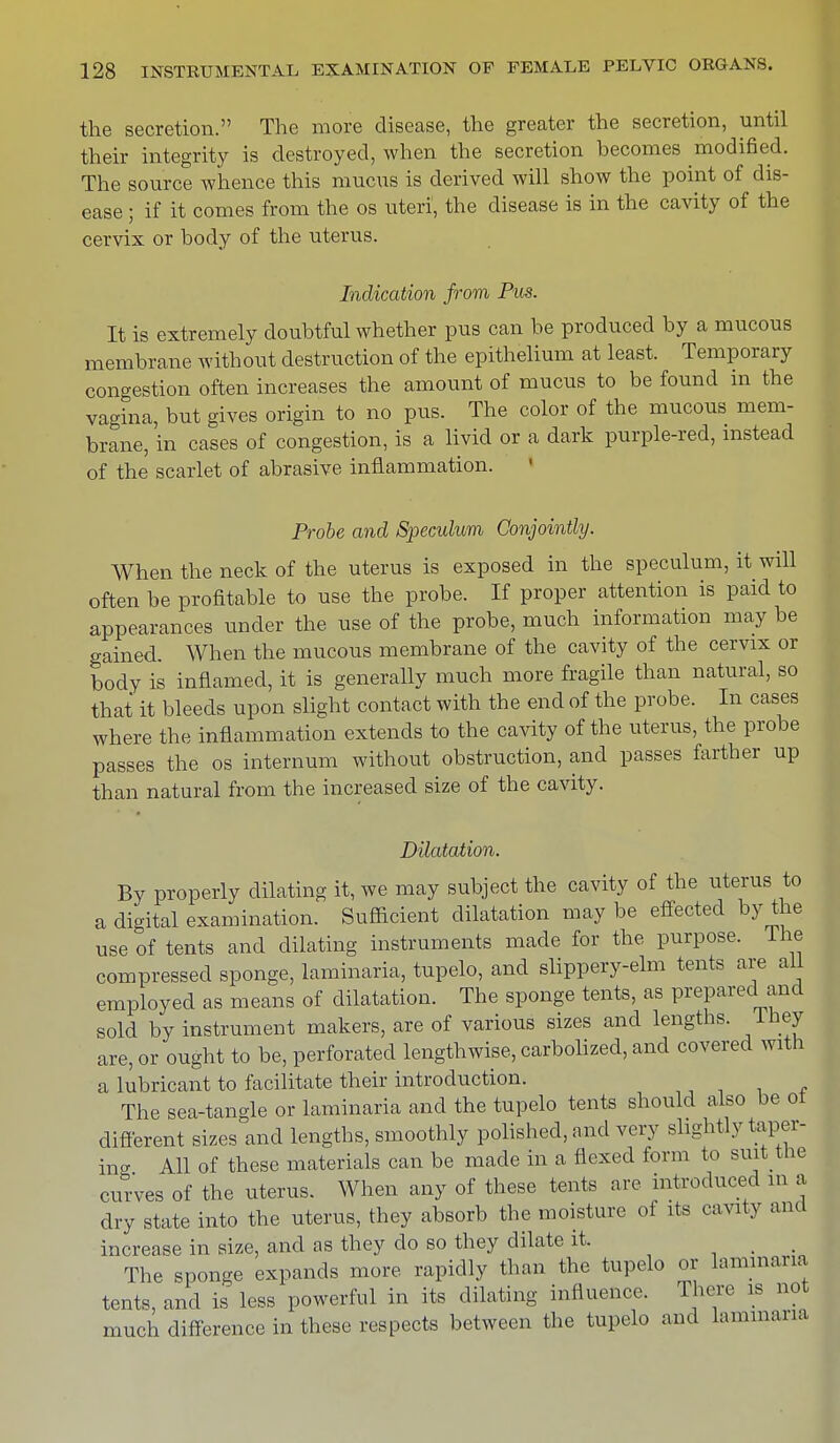 the secretion. The more disease, the greater the secretion, until their integrity is destroyed, when the secretion becomes modified. The source whence this mucus is derived will show the point of dis- ease ; if it conies from the os uteri, the disease is in the cavity of the cervix or body of the uterus. Indication from Pus. It is extremely doubtful whether pus can be produced by a mucous membrane without destruction of the epithelium at least. Temporary congestion often increases the amount of mucus to be found in the vagina, but gives origin to no pus. The color of the mucous mem- brane, in cases of congestion, is a livid or a dark purple-red, instead of the scarlet of abrasive inflammation. Probe and Speculum Conjointly. When the neck of the uterus is exposed in the speculum, it will often be profitable to use the probe. If proper attention is paid to appearances under the use of the probe, much information may be gained. When the mucous membrane of the cavity of the cervix or body is inflamed, it is generally much more fragile than natural, so that it bleeds upon slight contact with the end of the probe. In cases where the inflammation extends to the cavity of the uterus, the probe passes the os internum without obstruction, and passes farther up than natural from the increased size of the cavity. Dilatation. By properly dilating it, we may subject the cavity of the uterus to a digital examination. Sufficient dilatation may be effected by the use of tents and dilating instruments made for the purpose. The compressed sponge, laminaria, tupelo, and slippery-elm tents are all employed as means of dilatation. The sponge tents, as prepared and sold by instrument makers, are of various sizes and lengths. Ihey are, or ought to be, perforated lengthwise, carbolized, and covered with a lubricant to facilitate their introduction. The sea-tangle or laminaria and the tupelo tents should also be of different sizes and lengths, smoothly polished, and very slightly taper- ing All of these materials can be made in a flexed form to suit the curves of the uterus. When any of these tents are introduced in a dry state into the uterus, they absorb the moisture of its cavity and increase in size, and as they do so they dilate it. The sponge expands more rapidly than the tupelo or laminaria tents, and is less powerful in its dilating influence. There is not much difference in these respects between the tupelo and lammana