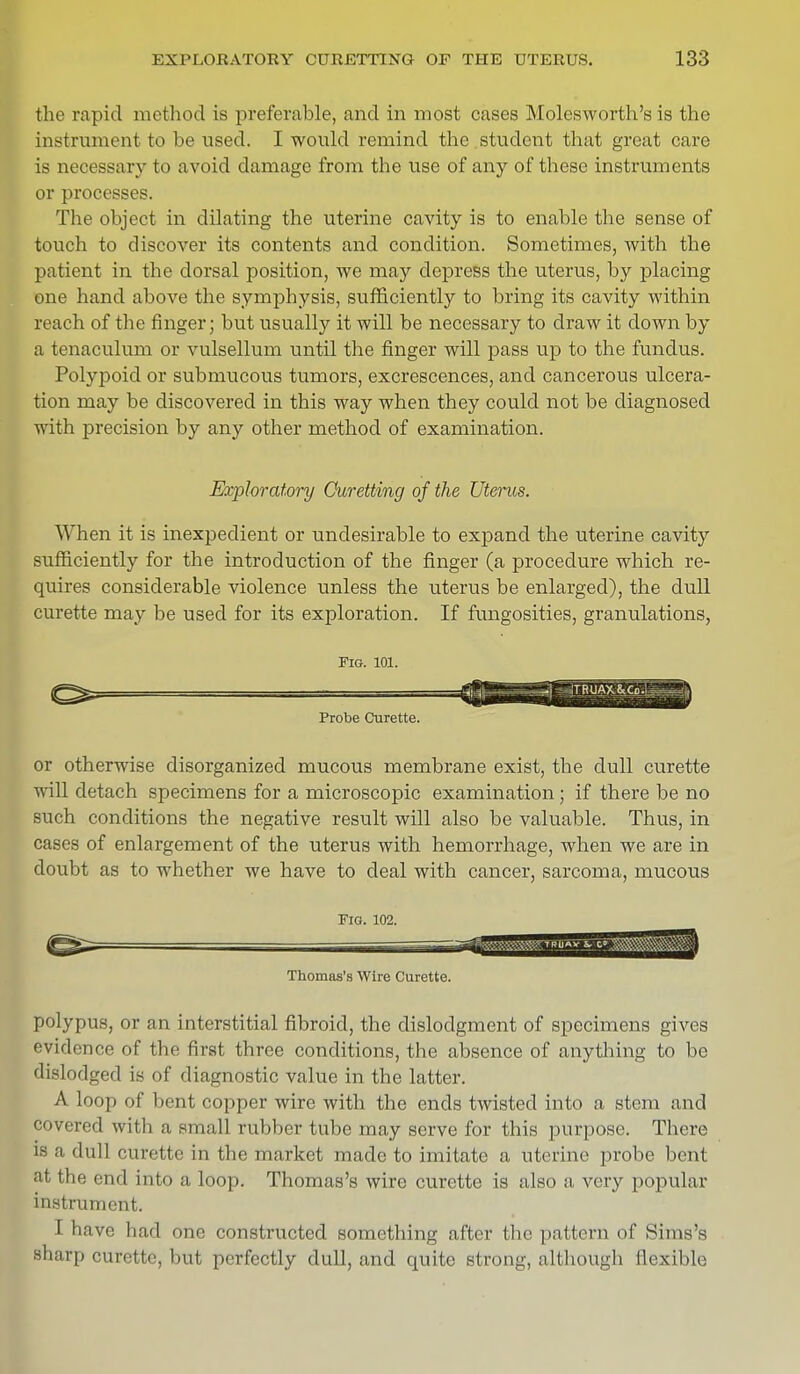 the rapid method is preferable, and in most cases Molesworth's is the instrument to be used. I would remind the student that great care is necessary to avoid damage from the use of any of these instruments or processes. The object in dilating the uterine cavity is to enable the sense of touch to discover its contents and condition. Sometimes, with the patient in the dorsal position, we may depress the uterus, by placing one hand above the symphysis, sufficiently to bring its cavity within reach of the finger; but usually it will be necessary to draw it down by a tenaculum or vulsellum until the finger will pass up to the fundus. Polypoid or submucous tumors, excrescences, and cancerous ulcera- tion may be discovered in this way when they could not be diagnosed with precision by any other method of examination. Exploratory Curetting of the Uterus. When it is inexpedient or undesirable to expand the uterine cavity sufficiently for the introduction of the finger (a procedure which re- quires considerable violence unless the uterus be enlarged), the dull curette may be used for its exploration. If fungosities, granulations, Pig. 101. Probe Curette or otherwise disorganized mucous membrane exist, the dull curette will detach specimens for a microscopic examination; if there be no such conditions the negative result will also be valuable. Thus, in cases of enlargement of the uterus with hemorrhage, when we are in doubt as to whether we have to deal with cancer, sarcoma, mucous Fig. 102. Thomas's Wire Curette. polypus, or an interstitial fibroid, the dislodgment of specimens gives evidence of the first three conditions, the absence of anything to be dislodged is of diagnostic value in the latter. A loop of bent copper wire with the ends twisted into a stem and covered with a small rubber tube may serve for this purpose. There is a dull curette in the market made to imitate a uterine probe bent at the end into a loop. Thomas's wire curette is also a very popular instrument. I have had one constructed something after the pattern of Sims's sharp curette, but perfectly dull, and quite strong, although flexible