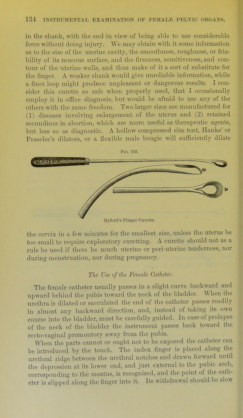 in the shank, with the end in view of being able to use considerable force without doing injury. We may obtain with it some information as to the size of the uterine cavity, the smoothness, roughness, or fria- bility of its mucous surface, and the firmness, sensitiveness, and con- tour of the uterine walls, and thus make of it a sort of substitute for the finger. A weaker shank would give unreliable information, while a finer loop might produce unpleasant or dangerous results. I con- sider this curette so safe when properly used, that I occasionally employ it in office diagnosis, but would be afraid to use any of the others with the same freedom. Two larger sizes are manufactured for (1) diseases involving enlargement of the uterus and (2) retained secundines in abortion, which are more useful as therapeutic agents, but less so as diagnostic. A hollow compressed elm tent, Hanks' or Peaselee's dilators, or a flexible male bougie will sufficiently dilate Fig. 103. the cervix in a few minutes for the smallest size, unless the uterus be too small to require exploratory curetting. A curette should not as a rule be used if there be much uterine or peri-uterine tenderness, nor during menstruation, nor during pregnancy. The Use of the Female Catheter. The female catheter usually passes in a slight curve backward and upward behind the pubis toward the neck of the bladder. When the urethrals dilated or sacculated the end of the catheter passes readily in almost any backward direction, and, instead of taking its own course into the bladder, must be carefully guided. In case of prolapse of the neck of the bladder the instrument passes back toward the recto-vaginal promontory away from the pubis. When the parts cannot or ought not to be exposed the catheter can be introduced by the touch. The index finger is placed along the urethral ridge between the urethral notches and drawn forward until the depression at its lower end, and just external to the pubic arch, corresponding to the meatus, is recognized, and the point of the cath- eter is slipped along the finger into it. Its withdrawal should be slow