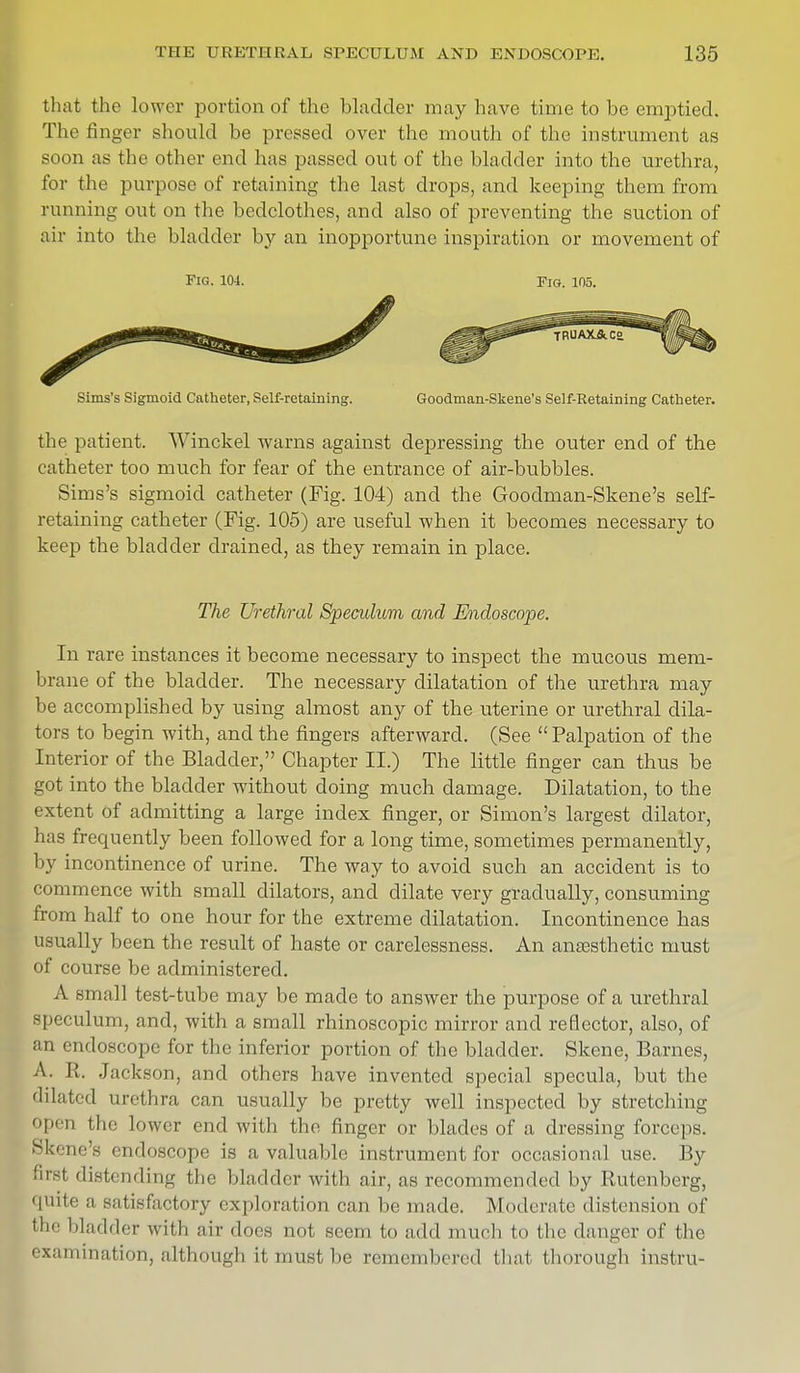 that the lower portion of the bladder may have time to be emptied. The finger should be pressed over the mouth of the instrument as soon a.s the other end has passed out of the bladder into the urethra, for the purpose of retaining the last drops, and keeping them from running out on the bedclothes, and also of preventing the suction of air into the bladder by an inopportune inspiration or movement of Fig. 104. Fig. 105. Sims's Sigmoid Catheter, Self-retaining. Goodman-Skene's Self-Retaining Catheter. the patient. Winckel warns against depressing the outer end of the catheter too much for fear of the entrance of air-bubbles. Sims's sigmoid catheter (Fig. 104) and the Goodman-Skene's self- retaining catheter (Fig. 105) are useful when it becomes necessary to keep the bladder drained, as they remain in place. The Urethral Speculum and Endoscope. In rare instances it become necessary to inspect the mucous mem- brane of the bladder. The necessary dilatation of the urethra may be accomplished by using almost any of the uterine or urethral dila- tors to begin with, and the fingers afterward. (See  Palpation of the Interior of the Bladder, Chapter II.) The little finger can thus be got into the bladder without doing much damage. Dilatation, to the extent of admitting a large index finger, or Simon's largest dilator, has frequently been followed for a long time, sometimes permanently, by incontinence of urine. The way to avoid such an accident is to commence with small dilators, and dilate very gradually, consuming from half to one hour for the extreme dilatation. Incontinence has usually been the result of haste or carelessness. An anaesthetic must of course be administered. A small test-tube may be made to answer the purpose of a urethral speculum, and, with a small rhinoscopic mirror and reflector, also, of an endoscope for the inferior portion of the bladder. Skene, Barnes, A. R. Jackson, and others have invented special specula, but the dilated urethra can usually be pretty well inspected by stretching open the lower end with the finger or blades of a dressing forceps. Skene's eibioscope is a valuable instrument for occasional use. By firsl distending the bladder with air, as recommended by Rutenberg, quite a satisfactory exploration can be made. Moderate distension of the bladder with air does not seem to add much to the danger of the exainmation, although it must be remembered that thorough instru-
