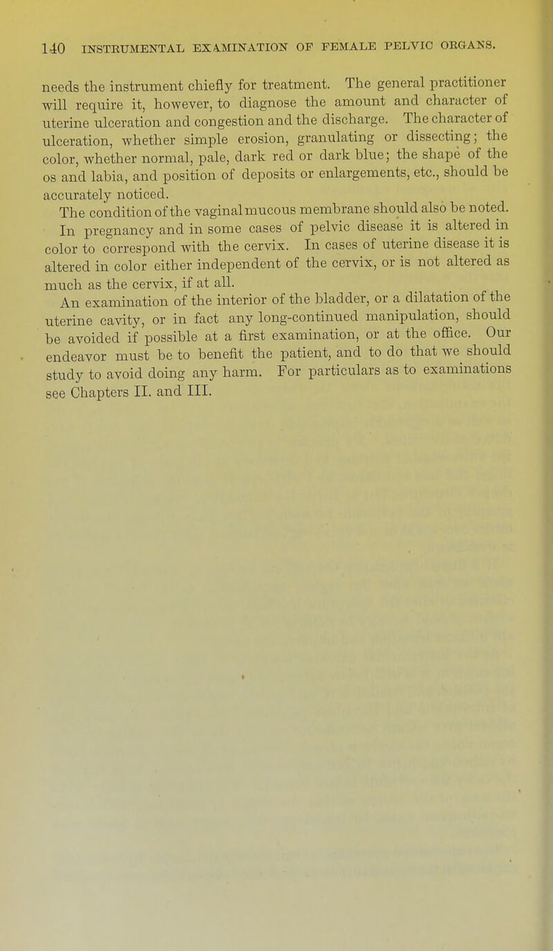 needs the instrument chiefly for treatment. The general practitioner will require it, however, to diagnose the amount and character of uterine ulceration and congestion and the discharge. The character of ulceration, whether simple erosion, granulating or dissecting; the color, whether normal, pale, dark red or dark blue; the shape of the os and labia, and position of deposits or enlargements, etc., should he accurately noticed. The condition of the vaginalmucous membrane should also be noted. In pregnancy and in some cases of pelvic disease it is altered in color to correspond with the cervix. In cases of uterine disease it is altered in color either independent of the cervix, or is not altered as much as the cervix, if at all. An examination of the interior of the bladder, or a dilatation of the uterine cavity, or in fact any long-continued manipulation, should be avoided if possible at a first examination, or at the office. Our endeavor must be to benefit the patient, and to do that we^ should study to avoid doing any harm. For particulars as to examinations see Chapters II. and III.