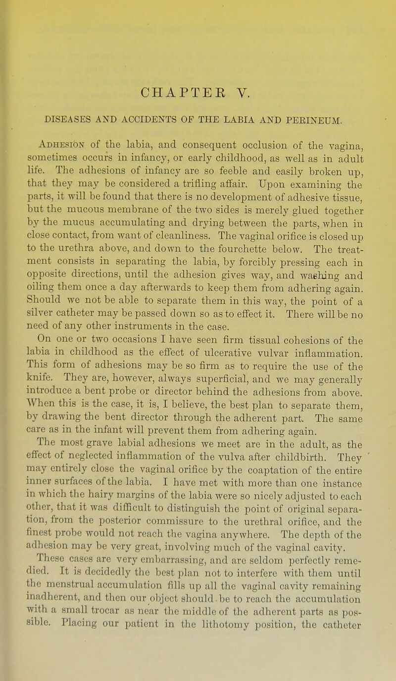 CHAPTEE V. DISEASES AND ACCIDENTS OF THE LABIA AND PERINEUM. Adhesion of the labia, and consequent occlusion of the vagina, sometimes occurs in infancy, or early childhood, as well as in adult life. The adhesions of infancy are so feeble and easily broken up, that they may be considered a trifling affair. Upon examining the parts, it will be found that there is no development of adhesive tissue, but the mucous membrane of the two sides is merely glued together by the mucus accumulating and drying between the parts, when in close contact, from want of cleanliness. The vaginal orifice is closed up to the urethra above, and down to the fourchette below. The treat- ment consists in separating the labia, by forcibly pressing each in opposite directions, until the adhesion gives way, and washing and oiling them once a day afterwards to keep them from adhering again. Should we not be able to separate them in this way, the point of a silver catheter may be passed down so as to effect it. There will be no need of any other instruments in the case. On one or two occasions I have seen firm tissual cohesions of the labia in childhood as the effect of ulcerative vulvar inflammation. This form of adhesions may be so firm as to require the use of the knife. They are, however, always superficial, and we may generally introduce a bent probe or director behind the adhesions from above. When this is the case, it is, I believe, the best plan to separate them, by drawing the bent director through the adherent part. The same care as in the infant will prevent them from adhering again. The most grave labial adhesions we meet are in the adult, as the effect of neglected inflammation of the vulva after childbirth. They may entirely close the vaginal orifice by the coaptation of the entire inner surfaces of the labia. I have met with more than one instance in which the hairy margins of the labia were so nicely adjusted to each other, that it was difficult to distinguish the point of original separa- tion, from the posterior commissure to the urethral orifice, and the finest probe would not reach the vagina anywhere. The depth of the adhesion may be very great, involving much of the vaginal cavity. These cases are very embarrassing, and are seldom perfectly reme- died. It is decidedly the best plan not to interfere with them until the menstrual accumulation fills up all the vaginal cavity remaining tnadherent, and then our object should.be to reach the accumulation with a small trocar as near the middle of the adherent parts as pos- sible. Placing our patient in the lithotomy position, the catheter