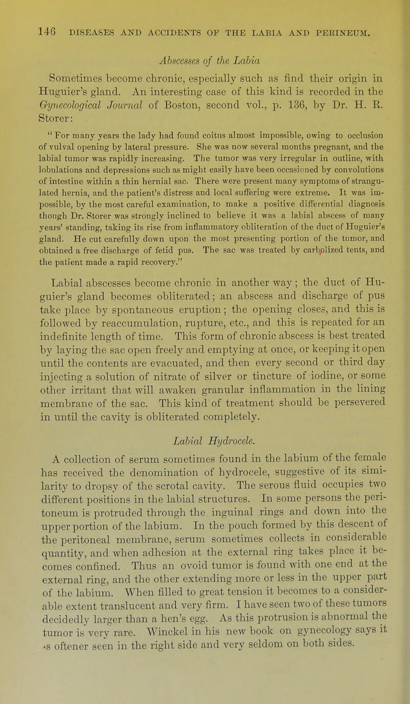 Abscesses of the Labia Sometimes become chronic, especially such as find their origin in Huguier's gland. An interesting case of this kind is recorded in the Gynecological Journal of Boston, second vol., p. 136, by Dr. H. R. Storer: For many years the lady had found coitus almost impossible, owing to occlusion of vulval opening by lateral pressure. She was now several months pregnant, and the labial tumor was rapidly increasing. The tumor was very irregular in outline, with lobulations and depressions such as might easily have been occasioned by convolutions of intestine within a thin hernial sac. There were present many symptoms of strangu- lated hernia, and the patient's distress and local suffering were extreme. It was im- possible, by the most careful examination, to make a positive differential diagnosis though Dr. Storer was strongly inclined to believe it was a labial abscess of many years' standing, taking its rise from inflammatory obliteration of the duct of Huguier's gland. He cut carefully down upon the most presenting portion of the tumor, and obtained a free discharge of fetid pus. The sac was treated by carbolized tents, and the patient made a rapid recovery. Labial abscesses become chronic in another way ; the duct of Hu- guier's gland becomes obliterated; an abscess and discharge of pus take place by spontaneous eruption; the opening closes, and this is followed by reaccumulation, rupture, etc., and this is repeated for an indefinite length of time. This form of chronic abscess is best treated by laying the sac open freely and emptying at once, or keeping it open until the contents are evacuated, and then every second or third day injecting a solution of nitrate of silver or tincture of iodine, or some other irritant that will awaken granular inflammation in the lining membrane of the sac. This kind of treatment should be persevered in until the cavity is obliterated completely. Labial Hydrocele. A collection of serum sometimes found in the labium of the female has received the denomination of hydrocele, suggestive of its simi- larity to dropsy of the scrotal cavity. The serous fluid occupies two different positions in the labial structures. In some persons the peri- toneum is protruded through the inguinal rings and down into the upper portion of the labium. In the pouch formed by this descent of the peritoneal membrane, serum sometimes collects in considerable quantity, and when adhesion at the external ring takes place it be- comes confined. Thus an ovoid tumor is found with one end at the external ring, and the other extending more or less in the upper part of the labium. When filled to great tension it becomes to a consider- able extent translucent and very firm. I have seen two of these tumors decidedly larger than a hen's egg. As this protrusion is abnormal the tumor is very rare. Winckel in his new book on gynecology says it is oftener seen in the right side and very seldom on both sides.