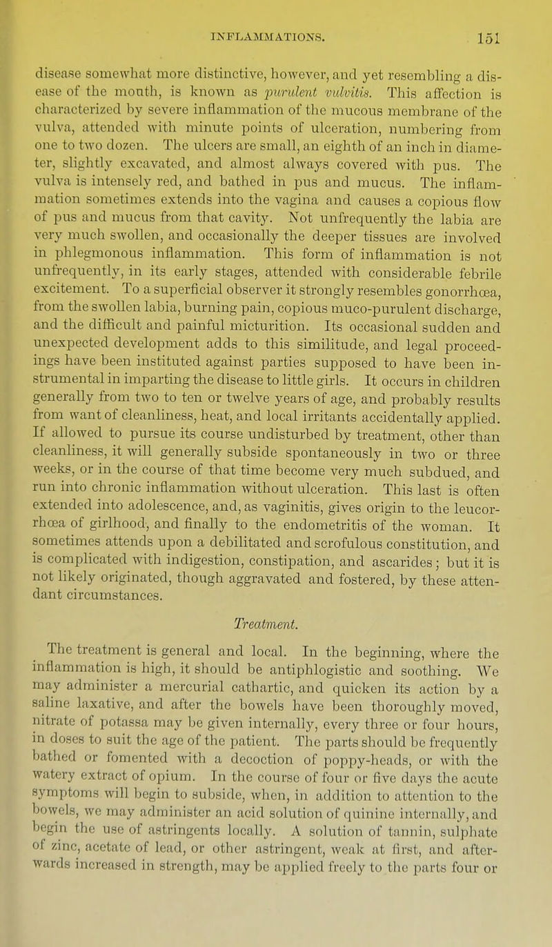 disease somewhat more distinctive, however, and yet resembling a dis- ease of the month, is known as purulent, vulvitis. This affection is characterized by severe inflammation of the mucous membrane of the vulva, attended with minute points of ulceration, numbering from one to two dozen. The ulcers are small, an eighth of an inch in diame- ter, slightly excavated, and almost always covered with pus. The vulva is intensely red, and bathed in pus and mucus. The inflam- mation sometimes extends into the vagina and causes a copious flow of pus and mucus from that cavity. Not unfrequently the labia are very much swollen, and occasionally the deeper tissues are involved in phlegmonous inflammation. This form of inflammation is not unfrequently, in its early stages, attended with considerable febrile excitement. To a superficial observer it strongly resembles gonorrhoea, from the swollen labia, burning pain, copious muco-purulent discharge, and the difficult and painful micturition. Its occasional sudden and unexpected development adds to this similitude, and legal proceed- ings have been instituted against parties supposed to have been in- strumental in imparting the disease to little girls. It occurs in children generally from two to ten or twelve years of age, and probably results from want of cleanliness, heat, and local irritants accidentally applied. If allowed to pursue its course undisturbed by treatment, other than cleanliness, it will generally subside spontaneously in two or three weeks, or in the course of that time become very much subdued, and run into chronic inflammation without ulceration. This last is often extended into adolescence, and, as vaginitis, gives origin to the leucor- rhcea of girlhood, and finally to the endometritis of the woman. It sometimes attends upon a debilitated and scrofulous constitution, and is complicated with indigestion, constipation, and ascarides; but it is not likely originated, though aggravated and fostered, by these atten- dant circumstances. Treatment The treatment is general and local. In the beginning, where the inflammation is high, it should be antiphlogistic and soothing. We may administer a mercurial cathartic, and quicken its action by a saline laxative, and after the bowels have been thoroughly moved, nitrate of potassa may be given internally, every three or four hours, i 11 doses to suit the age of the patient. The parts should be frequently bathed or fomented with a decoction of poppy-heads, or with the Watery extract of opium. In the course of four or five days the acute symptoms will begin to subside, when, in addition to attention to the bowels, we may administer an acid solution of quinine internally, and begin the use of astringents locally. A solution of tannin, sulphate of zinc, acetate of Lead, or other astringent, weak at first, and after- wards increased in strength, may be applied freely to the parts four or