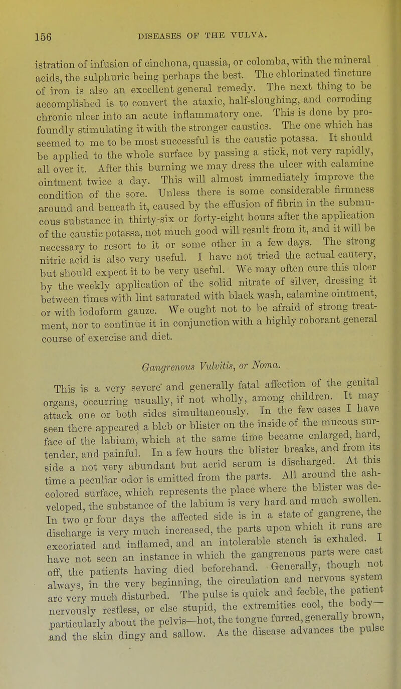 istration of infusion of cinchona, quassia, or colomba, with the mineral acids, the sulphuric being perhaps the best. The chlorinated tincture of iron is also an excellent general remedy. The next thing to be accomplished is to convert the ataxic, half-sloughing, and corroding chronic ulcer into an acute inflammatory one. This is done by pro- foundly stimulating it with the stronger caustics. The one which has seemed to me to be most successful is the caustic potassa. It should be applied to the whole surface by passing a stick, not very rapidly, all over it After this burning we may dress the ulcer with calamine ointment twice a day. This will almost immediately improve the condition of the sore. Unless there is some considerable firmness around and beneath it, caused by the effusion of fibrin in the submu- cous substance in thirty-six or forty-eight hours after the application of the caustic potassa, not much good will result from it, and it will be necessary to resort to it or some other in a few days. The strong nitric acid is also very useful. I have not tried the actual cautery, but should expect it to be very useful. We may often cure this ulcer by the weeklv application of the solid nitrate of silver, dressing it between times with lint saturated with black wash, calamine ointment, or with iodoform gauze. We ought not to be afraid of strong treat- ment, nor to continue it in conjunction with a highly roborant general course of exercise and diet. Gangrenous Vulvitis, or Noma. This is a very severe and generally fatal affection of the genital organs, occurring usually, if not wholly, among children. It may attack one or both sides simultaneously. In the few cases I have seen there appeared a bleb or blister on the inside of the mucous sur- face of the labium, which at the same time became enlarged, hard, tender, and painful. In a few hours the blister breaks, and from its side a not very abundant but acrid serum is discharged At this time a peculiar odor is emitted from the parts. All around the ash- colored surface, which represents the place where the blister was de- veloped, the substance of the labium is very hard and much swollen. In two or four days the affected side is in a state of gangrene, the discharge is very much increased, the parts upon which it runs are excoriated and inflamed, and an intolerable stench is exhaled. I have not seen an instance in which the gangrenous parte were cas off, the patients having died beforehand. Generally, though not always, in the very beginning, the circulation and nervous system are very much disturbed. The pulse is quick and feeble the patient nervously restless, or else stupid, the extremities cool, *e body- particularly about the pelvis-hot, the tongue furred generaUy brown, and the skin dingy and sallow. As the disease advances the pulse