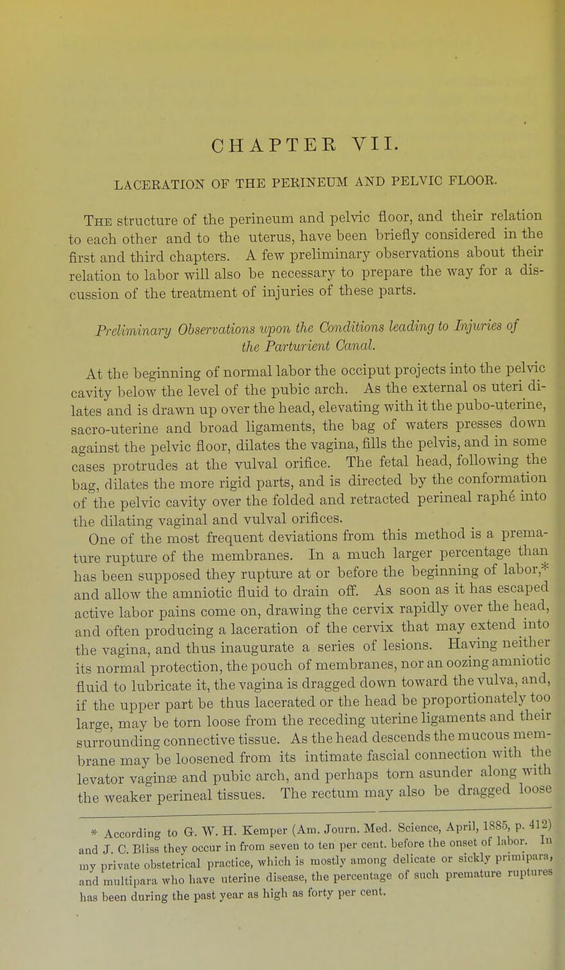 LACERATION OF THE PERINEUM AND PELVIC FLOOR. The structure of the perineum and pelvic floor, and their relation to each other and to the uterus, have been briefly considered in the first and third chapters. A few preliminary observations about their relation to labor will also be necessary to prepare the way for a dis- cussion of the treatment of injuries of these parts. Preliminary Observations upon the Conditions leading to Injuries of the Parturient Canal. At the beginning of normal labor the occiput projects into the pelvic cavity below the level of the pubic arch. As the external os uteri di- lates and is drawn up over the head, elevating with it the pubo-uterine, sacro-uterine and broad ligaments, the bag of waters presses down against the pelvic floor, dilates the vagina, fills the pelvis, and in some cases protrudes at the vulval orifice. The fetal head, following the bag, dilates the more rigid parts, and is directed by the conformation of the pelvic cavity over the folded and retracted perineal raphe into the dilating vaginal and vulval orifices. One of the most frequent deviations from this method is a prema- ture rupture of the membranes. In a much larger percentage than has been supposed they rupture at or before the beginning of labor * and allow the amniotic fluid to drain off. As soon as it has escaped active labor pains come on, drawing the cervix rapidly over the head, and often producing a laceration of the cervix that may extend into the vagina, and thus inaugurate a series of lesions. Having neither its normal protection, the pouch of membranes, nor an oozing amniotic fluid to lubricate it, the vagina is dragged down toward the vulva, and, if the upper part be thus lacerated or the head be proportionately too large, may be torn loose from the receding uterine ligaments and their surrounding connective tissue. As the head descends the mucous mem- brane may be loosened from its intimate fascial connection with the levator vaginae and pubic arch, and perhaps torn asunder along with the weaker perineal tissues. The rectum may also be dragged loose * According to G. W. H. Kemper (Am. Journ. Med. Science, April, 1885, p. 412) and J C Bliss they occur in from seven to ten per cent, before the onset of labor. 1 iny private obstetrical practice, which is mostly among delicate or sickly prmnpara, and multipara who have uterine disease, the percentage of such premature ruptures has been during the past year as high as forty per cent.