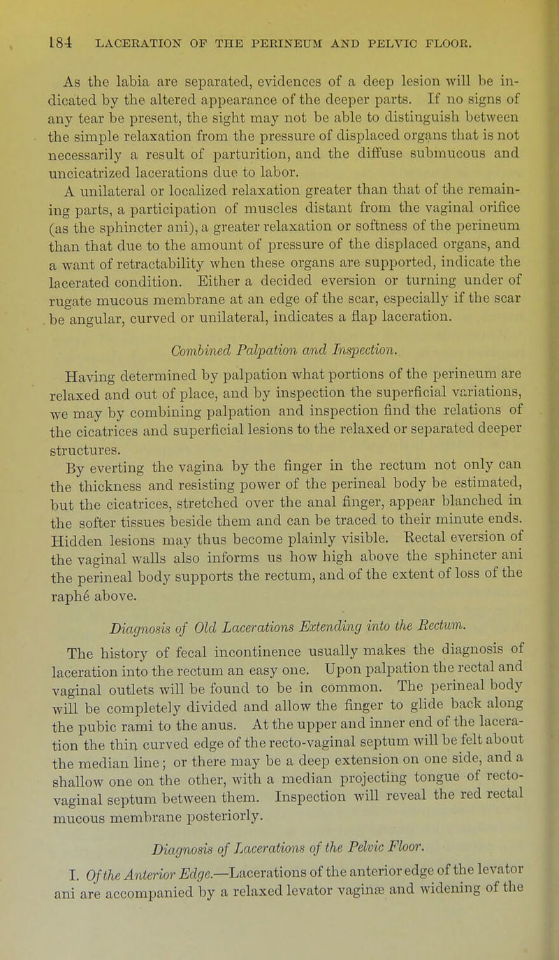 As the labia are separated, evidences of a deep lesion will be in- dicated by the altered appearance of the deeper parts. If no signs of any tear be present, the sight may not be able to distinguish between the simple relaxation from the pressure of displaced organs that is not necessarily a result of parturition, and the diffuse submucous and uncicatrized lacerations due to labor. A unilateral or localized relaxation greater than that of the remain- ing parts, a participation of muscles distant from the vaginal orifice (as the sphincter ani),a greater relaxation or softness of the perineum than that clue to the amount of pressure of the displaced organs, and a want of retractability when these organs are supported, indicate the lacerated condition. Either a decided eversion or turning under of rugate mucous membrane at an edge of the scar, especially if the scar . be angular, curved or unilateral, indicates a flap laceration. Combined Palpation and Inspection. Having determined by palpation what portions of the perineum are relaxed and out of place, and by inspection the superficial variations, we may by combining palpation and inspection find the relations of the cicatrices and superficial lesions to the relaxed or separated deeper structures. By everting the vagina by the finger in the rectum not only can the thickness and resisting power of the perineal body be estimated, but the cicatrices, stretched over the anal finger, appear blanched in the softer tissues beside them and can be traced to their minute ends. Hidden lesions may thus become plainly visible. Rectal eversion of the vaginal walls also informs us how high above the sphincter ani the perineal body supports the rectum, and of the extent of loss of the raphe above. Diagnosis of Old Lacerations Extending into the Rectum. The history of fecal incontinence usually makes the diagnosis of laceration into the rectum an easy one. Upon palpation the rectal and vaginal outlets will be found to be in common. The perineal body will be completely divided and allow the finger to glide back along the pubic rami to the anus. At the upper and inner end of the lacera- tion the thin curved edge of the recto-vaginal septum will be felt about the median line; or there may be a deep extension on one side, and a shallow one on the other, with a median projecting tongue of recto- vaginal septum between them. Inspection will reveal the red rectal mucous membrane posteriorly. Diagnosis of Lacerations of the Pelvic Floor. I. Of the Anterior Edge.—Lacerations of the anterior edge of the levator ani are accompanied by a relaxed levator vagina* and widening of the