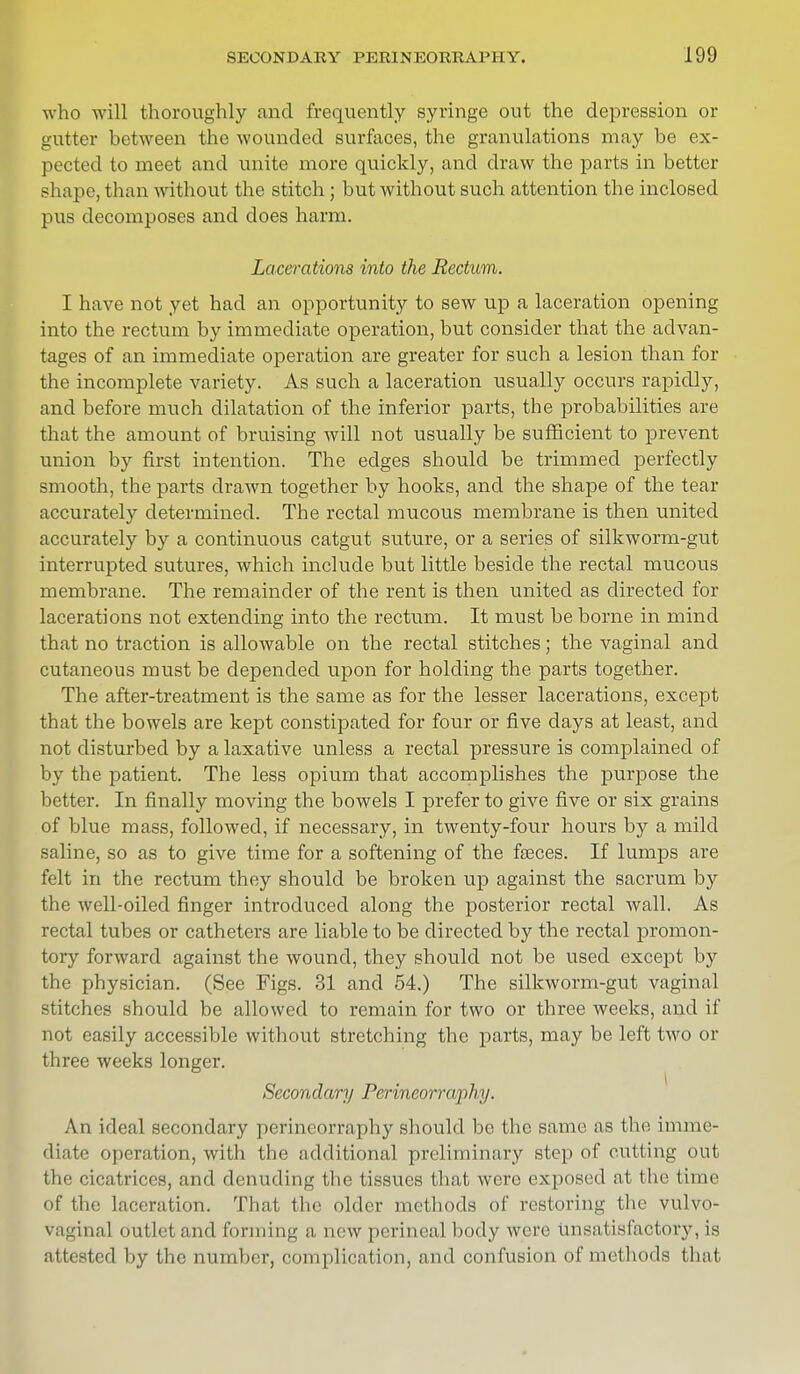 who will thoroughly and frequently syringe out the depression or gutter between the wounded surfaces, the granulations may be ex- pected to meet and unite more quickly, and draw the parts in better shape, than without the stitch; but without such attention the inclosed pus decomposes and does harm. Lacerations into the Rectum. I have not yet had an opportunity to sew up a laceration opening into the rectum by immediate operation, but consider that the advan- tages of an immediate operation are greater for such a lesion than for the incomplete variety. As such a laceration usually occurs rapidly, and before much dilatation of the inferior parts, the probabilities are that the amount of bruising will not usually be sufficient to prevent union by first intention. The edges should be trimmed perfectly smooth, the parts drawn together by hooks, and the shape of the tear accurately determined. The rectal mucous membrane is then united accurately by a continuous catgut suture, or a series of silkworm-gut interrupted sutures, which include but little beside the rectal mucous membrane. The remainder of the rent is then united as directed for lacerations not extending into the rectum. It must be borne in mind that no traction is allowable on the rectal stitches; the vaginal and cutaneous must be depended upon for holding the parts together. The after-treatment is the same as for the lesser lacerations, except that the bowels are kept constipated for four or five days at least, and not disturbed by a laxative unless a rectal pressure is complained of by the patient. The less opium that accomplishes the purpose the better. In finally moving the bowels I prefer to give five or six grains of blue mass, followed, if necessary, in twenty-four hours by a mild saline, so as to give time for a softening of the faeces. If lumps are felt in the rectum they should be broken up against the sacrum by the well-oiled finger introduced along the posterior rectal wall. As rectal tubes or catheters are liable to be directed by the rectal promon- tory forward against the wound, they should not be used except by the physician. (See Figs. 31 and 54.) The silkworm-gut vaginal stitches should be allowed to remain for two or three weeks, and if not easily accessible without stretching the parts, may be left two or three weeks longer. Secondary Perineorraphy. An ideal secondary perineorraphy should be the same as the imme- diate operation, with the additional preliminary step of cutting out the cicatrices, and denuding the tissues that were exposed at the time of the laceration. That the older methods of restoring the vulvo- vaginal outlet and forming a, new perineal body were unsatisfactory, is attested by the number, complication, and confusion of methods that