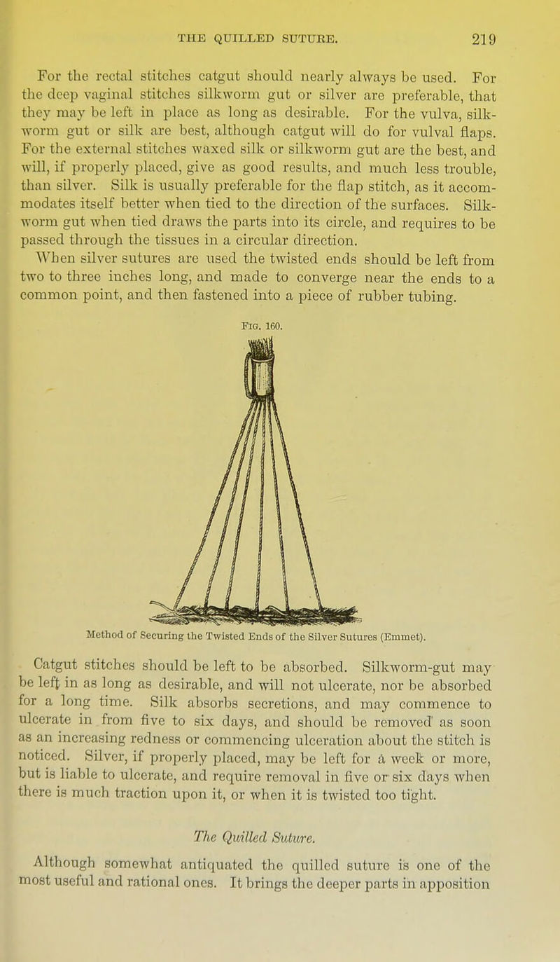 For the rectal stitches catgut should nearly always be used. For the deep vaginal stitches silkworm gut or silver are preferable, that they may be left in place as long as desirable. For the vulva, silk- worm gut or silk are best, although catgut will do for vulval flaps. For the external stitches waxed silk or silkworm gut are the best, and will, if properly placed, give as good results, and much less trouble, than silver. Silk is usually preferable for the flap stitch, as it accom- modates itself better when tied to the direction of the surfaces. Silk- worm gut when tied draws the parts into its circle, and requires to be passed through the tissues in a circular direction. When silver sutures are used the twisted ends should be left from two to three inches long, and made to converge near the ends to a common point, and then fastened into a piece of rubber tubing. Fig. 160. Method of Securing the Twisted Ends of the Silver Sutures (Emmet). Catgut stitches should be left to be absorbed. Silkworm-gut may be left in as long as desirable, and will not ulcerate, nor be absorbed for a long time. Silk absorbs secretions, and may commence to ulcerate in from five to six days, and should be removed as soon as an increasing redness or commencing ulceration about the stitch is noticed. Silver, if properly placed, may be left for a week or more, but is liable to ulcerate, and require removal in five or six days when there is much traction upon it, or when it is twisted too tight. The Quilled Suture. Although somewhat antiquated the quilled suture is one of the most useful and rational ones. It brings the deeper parts in apposition