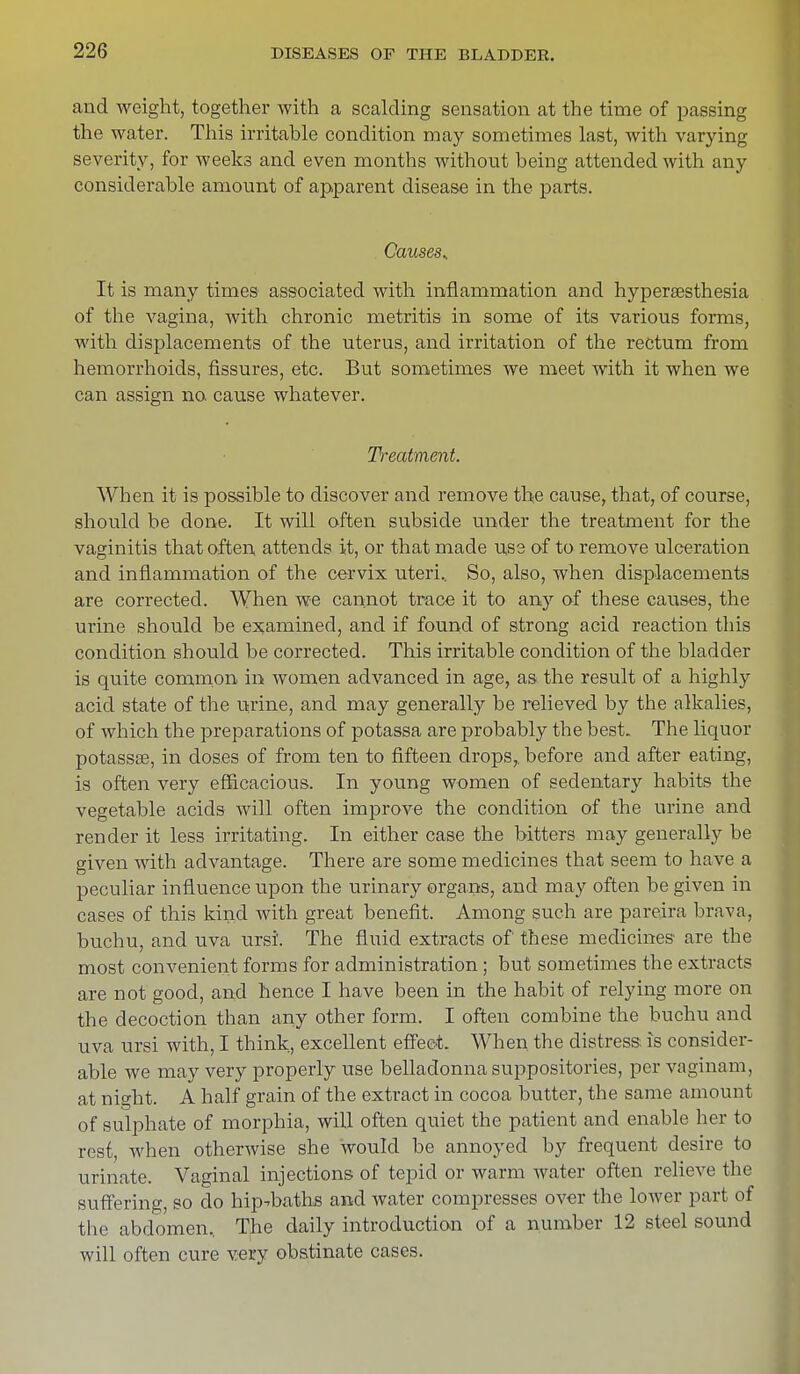and weight, together with a scalding sensation at the time of passing the water. This irritable condition may sometimes last, with varying severity, for weeks and even months without being attended with any considerable amount of apparent disease in the parts. Causes.. It is many times associated with inflammation and hypersesthesia of the vagina, with chronic metritis in some of its various forms, with displacements of the uterus, and irritation of the rectum from hemorrhoids, fissures, etc. But sometimes we meet with it when we can assign no cause whatever. Treatment. When it is possible to discover and remove the cause, that, of course, should be done. It will often subside under the treatment for the vaginitis that often attends it, or that made use of to remove ulceration and inflammation of the cervix uteri. So, also, when displacements are corrected. When we cannot trace it to any of these causes, the urine should be examined, and if found of strong acid reaction this condition should be corrected. This irritable condition of the bladder is quite common m women advanced in age, as the result of a highly acid state of the urine, and may generally be relieved by the alkalies, of which the preparations of potassa are probably the best. The liquor potassse, in doses of from ten to fifteen drops,, before and after eating, is often very efficacious. In young women of sedentary habits the vegetable acids will often improve the condition of the urine and render it less irritating. In either case the bitters may generally be given with advantage. There are some medicines that seem to have a peculiar influence upon the urinary organs, and may often be given in cases of this kind with great benefit. Among such are pareira brava, buchu, and uva ursi. The fluid extracts of these medicines are the most convenient forms for administration ; but sometimes the extracts are not good, and hence I have been in the habit of relying more on the decoction than any other form. I often combine the buchu and uva ursi with, I think, excellent effect. When the distress, is consider- able we may very properly use belladonna suppositories, per vaginam, at night. A half grain of the extract in cocoa butter, the same amount of sulphate of morphia, will often quiet the patient and enable her to rest when otherwise she would be annoyed by frequent desire to urinate. Vaginal injections of tepid or warm water often relieve the sutiering, so do hip-baths and water compresses over the lower part of the abdomen. The daily introduction of a number 12 steel sound will often cure wry obstinate cases.