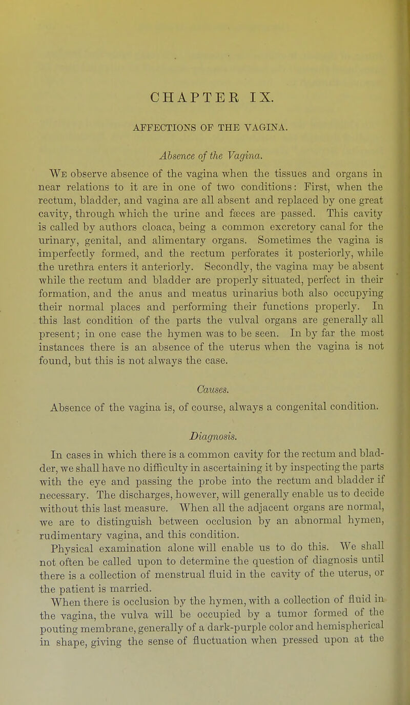 CHAPTEK IX. AFFECTIONS OF THE VAGINA. Absence of the Vagina. We observe absence of the vagina when the tissues and organs in near relations to it are in one of two conditions: First, when the rectum, bladder, and vagina are all absent and replaced by one great cavity, through which the urine and fseces are passed. This cavity is called by authors cloaca, being a common excretory canal for the urinary, genital, and alimentary organs. Sometimes the vagina is imperfectly formed, and the rectum perforates it posteriorly, while the urethra enters it anteriorly. Secondly, the vagina may be absent while the rectum and bladder are properly situated, perfect in their formation, and the anus and meatus urinarius both also occupying their normal places and performing their functions properly. In this last condition of the parts the vulval organs are generally all present; in one case the hymen was to be seen. In by far the most instances there is an absence of the uterus when the vagina is not found, but this is not always the case. Causes. Absence of the vagina is, of course, always a congenital condition. Diagnosis. In cases in which there is a common cavity for the rectum and blad- der, we shall have no difficulty in ascertaining it by inspecting the parts with the eye and passing the probe into the rectum and bladder if necessary. The discharges, however, will generally enable us to decide without this last measure. When all the adjacent organs are normal, we are to distinguish between occlusion by an abnormal hymen, rudimentary vagina, and this condition. Physical examination alone will enable us to do this. We shall not often be called upon to determine the question of diagnosis until there is a collection of menstrual fluid in the cavity of the uterus, or the patient is married. When there is occlusion by the hymen, with a collection of fluid in the vagina, the vulva will be occupied by a tumor formed of the pouting membrane, generally of a dark-purple color and hemispherical in shape, giving the sense of fluctuation when pressed upon at the