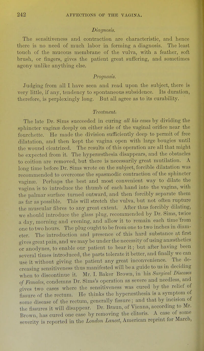 Diagnosis. The sensitiveness and contraction are characteristic, and hence there is no need of much labor in forming a diagnosis. The least touch of the mucous membrane of the vulva, with a feather, soft brush, or fingers, gives the patient great suffering, and sometimes agony unlike anything else. Prognosis. Judging from all I have seen and read upon the subject, there is very little, if any, tendency to spontaneous subsidence. Its duration, therefore, is perplexingly long. But all agree as to its curability. Treatment. The late Dr. Sims succeeded in curing all his cases by dividing the sphincter vaginse deeply on either side of the vaginal orifice near the fourchette. He made the division sufficiently deep to permit of free dilatation, and then kept the vagina open with large bougies until the wound cicatrized. The results of this operation are all that might be expected from it. The hyperesthesia disappears, and the obstacles to coition are removed, but there is necessarily great mutilation. A long time before Dr. Sims wrote on the subject, forcible dilatation was recommended to overcome the spasmodic contraction of the sphincter vagina?. Perhaps the best and most convenient way to dilate the vagina is to introduce the thumb of each hand into the vagina, with the palmar surface turned outward, and then forcibly separate them as far as possible. This will stretch the vulva, but not often rupture the muscular fibres to any great extent. After thus forcibly dilating, we should introduce the glass plug, recommended by Dr. Sims, twice a day, morning and evening, and allow it to remain each time from one to two hours. The plug ought to be from one to two inches in diam- eter. The introduction and presence of this hard substance at first gives great pain, and we may be under the necessity of using anaesthetics or anodynes, to enable our patient to bear it; but after having been several times introduced, the parts tolerate it better, and finally we can use it without giving the patient any great inconvenience. The de- creasing sensitiveness thus manifested will be a guide to us in deciding when to discontinue it. Mr. I. Baker Brown, in his Surgical Diseases of Females, condemns Dr. Sims's operation as severe and needless, and gives two cases where the sensitiveness was cured by the rebel of fissure of the rectum. He thinks the hyperesthesia is a symptom oi some disease of the rectum, generally fissure; and that by incision of the fissures it will disappear. Dr. Braun, of Vienna, according to Mr. Brown, has cured one case by removing the clitoris. A case of some severity is reported in the London Lancet, American reprint for March,