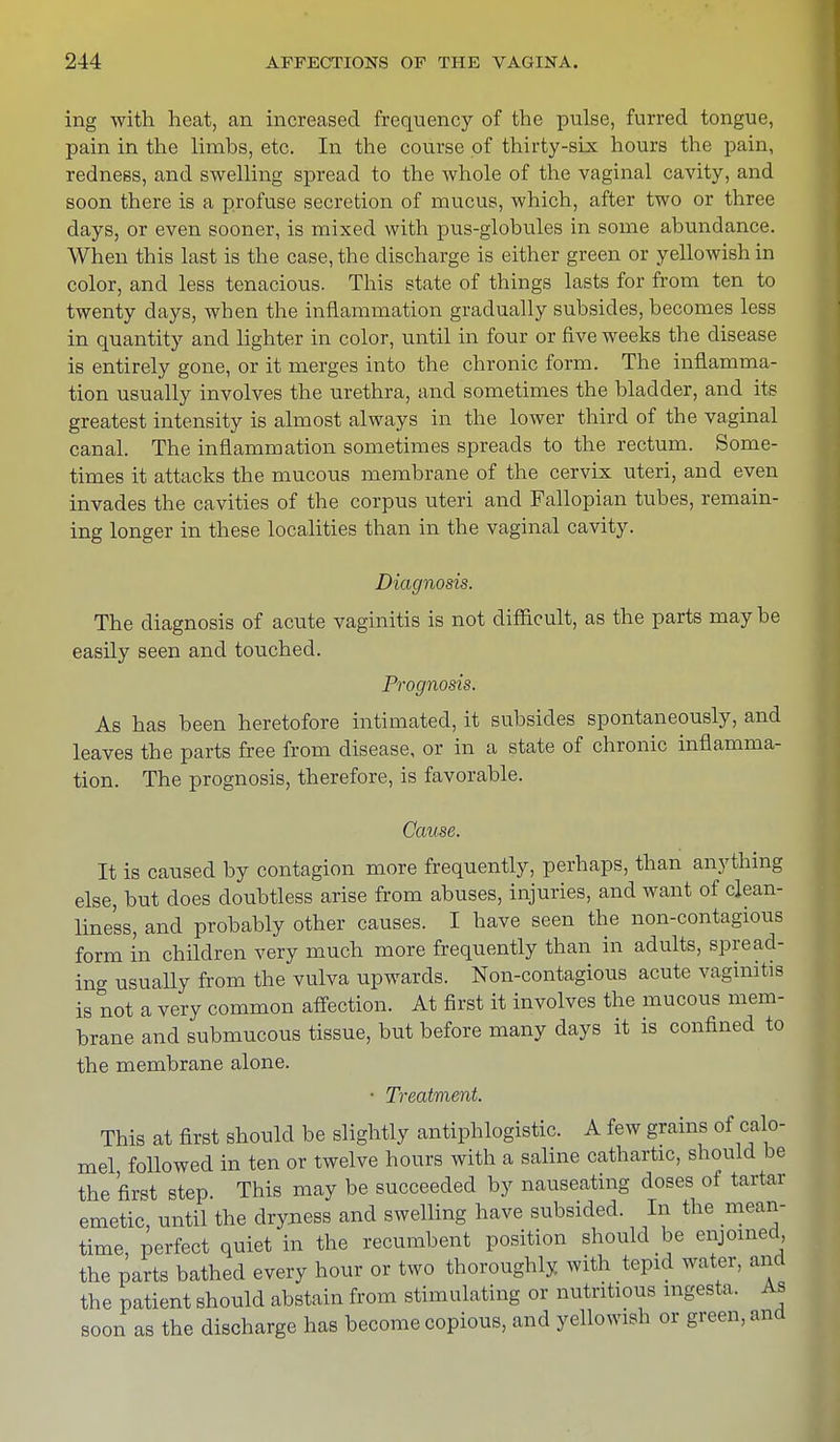 ing with heat, an increased frequency of the pulse, furred tongue, pain in the limbs, etc. In the course of thirty-six hours the pain, redness, and swelling spread to the whole of the vaginal cavity, and soon there is a profuse secretion of mucus, which, after two or three days, or even sooner, is mixed with pus-globules in some abundance. When this last is the case, the discharge is either green or yellowish in color, and less tenacious. This state of things lasts for from ten to twenty days, when the inflammation gradually subsides, becomes less in quantity and lighter in color, until in four or five weeks the disease is entirely gone, or it merges into the chronic form. The inflamma- tion usually involves the urethra, and sometimes the bladder, and its greatest intensity is almost always in the lower third of the vaginal canal. The inflammation sometimes spreads to the rectum. Some- times it attacks the mucous membrane of the cervix uteri, and even invades the cavities of the corpus uteri and Fallopian tubes, remain- ing longer in these localities than in the vaginal cavity. Diagnosis. The diagnosis of acute vaginitis is not difficult, as the parts maybe easily seen and touched. Prognosis. As has been heretofore intimated, it subsides spontaneously, and leaves the parts free from disease, or in a state of chronic inflamma- tion. The prognosis, therefore, is favorable. Cause. It is caused by contagion more frequently, perhaps, than anything else, but does doubtless arise from abuses, injuries, and want of clean- liness, and probably other causes. I have seen the non-contagious form in children very much more frequently than in adults, spread- ing usually from the vulva upwards. Non-contagious acute vaginitis is not a very common affection. At first it involves the mucous mem- brane and submucous tissue, but before many days it is confined to the membrane alone. • Treatment. This at first should be slightly antiphlogistic. A few grains of calo- mel followed in ten or twelve hours with a saline cathartic, should be the first step. This may be succeeded by nauseating doses of tartar emetic, until the dryness and swelling have subsided. In the mean- time, perfect quiet in the recumbent position should be enjoined, the parts bathed every hour or two thoroughly with tepid water, and the patient should abstain from stimulating or nutritious mgesta. As soon as the discharge has become copious, and yellowish or green, and