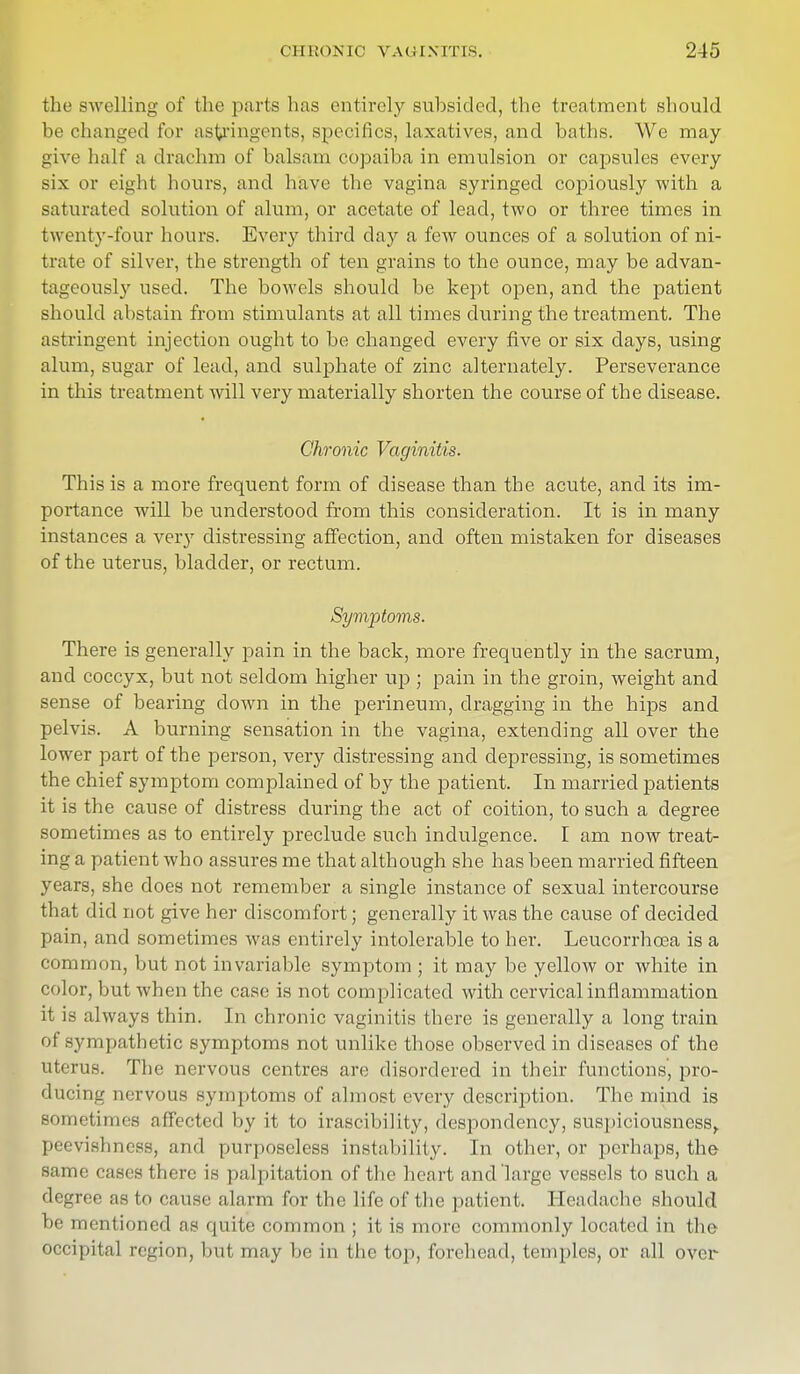 the swelling of the parts has entirely subsided, the treatment should be changed for astringents, specifics, laxatives, and baths. We may u'i vo half a drachm of balsam copaiba in emulsion or capsules every six or eight hours, and have the vagina syringed copiously with a saturated solution of alum, or acetate of lead, two or three times in twenty-four hours. Every third day a few ounces of a solution of ni- trate of silver, the strength of ten grains to the ounce, may be advan- tageously used. The bowels should be kept open, and the patient should abstain from stimulants at all times during the treatment. The astringent injection ought to be changed every five or six days, using alum, sugar of lead, and suljDhate of zinc alternately. Perseverance in this treatment will very materially shorten the course of the disease. Chronic Vaginitis. This is a more frequent form of disease than the acute, and its im- portance will be understood from this consideration. It is in many instances a ver}r distressing affection, and often mistaken for diseases of the uterus, bladder, or rectum. Symptoms. There is generally pain in the back, more frequently in the sacrum, and coccyx, but not seldom higher up ; pain in the groin, weight and sense of bearing clown in the perineum, dragging in the hips and pelvis. A burning sensation in the vagina, extending all over the lower part of the person, very distressing and depressing, is sometimes the chief symptom complained of by the patient. In married patients it is the cause of distress during the act of coition, to such a degree sometimes as to entirely preclude such indulgence. I am now treat- ing a patient who assures me that although she has been married fifteen years, she does not remember a single instance of sexual intercourse that did not give her discomfort; generally it was the cause of decided pain, and sometimes was entirely intolerable to her. Leucorrhcea is a common, but not invariable symptom ; it may be yellow or white in color, but when the case is not complicated with cervical inflammation it is always thin. In chronic vaginitis there is generally a long train of sympathetic symptoms not unlike those observed in diseases of the uterus. The nervous centres are disordered in their functions, pro- ducing nervous symptoms of almost every description. The mind is sometimes affected by it to irascibility, despondency, suspiciousness, peevishness, and purposeless instability. In other, or perhaps, the same cases there is palpitation of the heart and large vessels to such a degree as to cause alarm for the life of the patient. Headache should be mentioned as quite common ; it is more commonly located in the occipital region, but may be in the top, forehead, temples, or all over