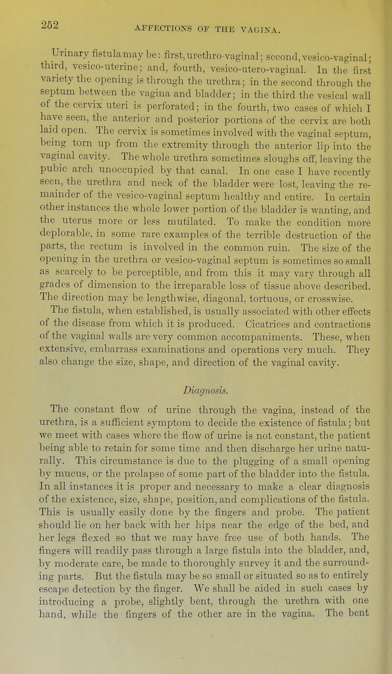 Urinary fistulamay be: first,urethro vaginal; second,vesicovaginal; third, vesicouterine; and, fourth, vesico-utero-vaginal. In the first variety the opening is through the urethra; in the second through the septum between the vagina and bladder; in the third the vesical wall of the cervix uteri is perforated; in the fourth, two cases of which I have seen, the anterior and posterior portions of the cervix are both laid open. The cervix is sometimes involved with the vaginal septum, being torn up from the extremity through the anterior lip into the vaginal cavity. The whole urethra sometimes sloughs off, leaving the pubic arch unoccupied by that canal. In one case I have recently seen, the urethra and neck of the bladder were lost, leaving the re- mainder of the vesico-vaginal septum healthy and entire. In certain other instances the whole lower portion of the bladder is wanting, and the uterus more or less mutilated. To make the condition more deplorable, in some rare examples of the terrible destruction of the parts, the rectum is involved in the common ruin. The size of the opening in the urethra or vesico-vaginal septum is sometimes so small as scarcely to be perceptible, and from this it may vary through all grades of dimension to the irreparable loss of tissue above described. The direction may be lengthwise, diagonal, tortuous, or crosswise. The fistula, when established, is usually associated with other effects of the disease from which it is produced. Cicatrices and contractions of the vaginal walls are very common accompaniments. These, when extensive, embarrass examinations and operations very much. They also change the size, shape, and direction of the vaginal cavity. Diagnosis. The constant flow of urine through the vagina, instead of the urethra, is a sufficient symptom to decide the existence of fistula; but we meet with cases where the flow of urine is not constant, the patient being able to retain for some time and then discharge her urine natu- rally. This circumstance is due to the plugging of a small opening by mucus, or the prolapse of some part of the bladder into the fistula. In all instances it is proper and necessary to make a clear diagnosis of the existence, size, shape, position, and complications of the fistula. This is usually easily done by the fingers and probe. The patient should lie on her back with her hips near the edge of the bed, and her legs flexed so that we may have free use of both hands. The fingers will readily pass through a large fistula into the bladder, and, by moderate care, be made to thoroughly survey it and the surround- ing parts. But the fistula may be so small or situated so as to entirely escape detection by the finger. We shall be aided in such cases by introducing a probe, slightly bent, through the urethra with one hand, while the fingers of the other are in the vagina. The bent