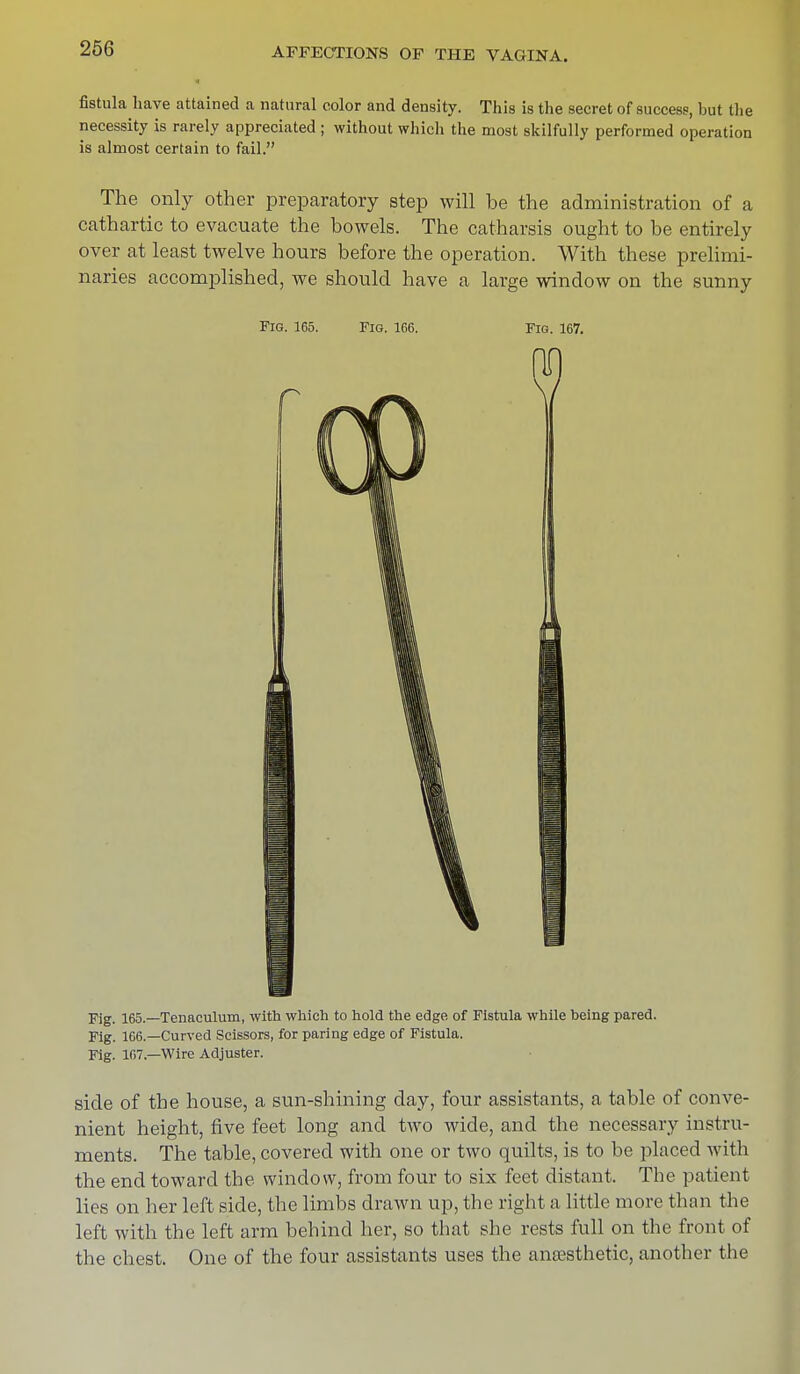 fistula have attained a natural color and density. This is the secret of success, but the necessity is rarely appreciated ; without which the most skilfully performed operation is almost certain to fail. The only other preparatory step will be the administration of a cathartic to evacuate the bowels. The catharsis ought to be entirely over at least twelve hours before the operation. With these prelimi- naries accomplished, we should have a large window on the sunny Fig. 165. Fig. 166. Fig. 167. Fig. 165.—Tenaculum, with which to hold the edge of Fistula while being pared. Fig. 166.—Curved Scissors, for paring edge of Fistula. Fig. 167.—Wire Adjuster. side of the house, a sun-shining day, four assistants, a table of conve- nient height, five feet long and two wide, and the necessary instru- ments. The table, covered with one or two quilts, is to be placed with the end toward the window, from four to six feet distant. The patient lies on her left side, the limbs drawn up, the right a little more than the left with the left arm behind her, so that she rests full on the front of the chest. One of the four assistants uses the anaesthetic, another the
