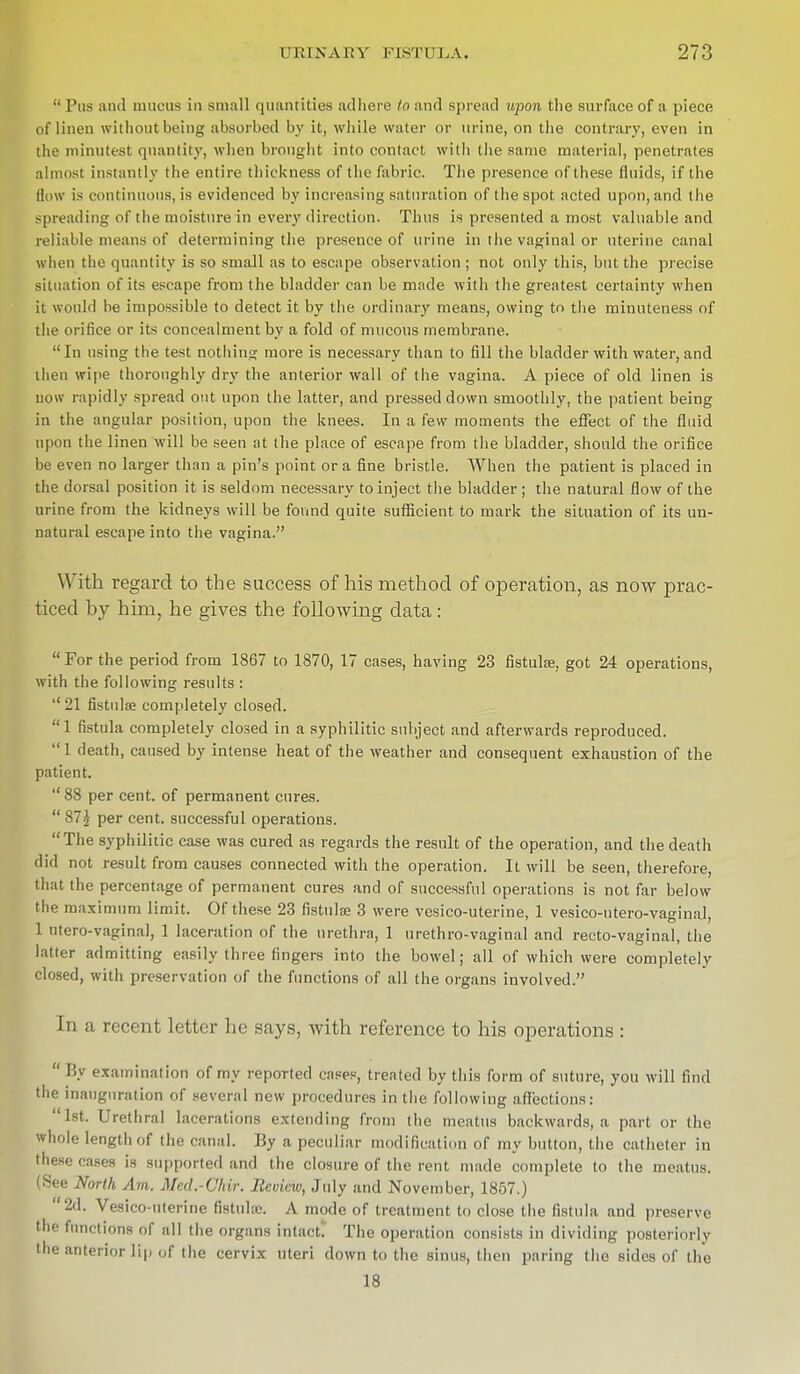 Pus and mucus in small quantities adhere to and spread upon the surface of a piece of linen without being absorbed by it, while water or urine, on the contrary, even in the minutest quantity, when brought into contact with the same material, penetrates almost instantly the entire thickness of the fabric. The presence of these fluids, if the flow is continuous, is evidenced by increasing saturation of the spot acted upon, and the spreading of the moisture in every direction. Thus is presented a most valuable and reliable means of determining the presence of urine in the vaginal or uterine canal when the quantity is so small as to escape observation ; not only this, but the precise situation of its escape from the bladder can be made with the greatest certainty when it would he impossible to detect it by the ordinary means, owing to the minuteness of the orifice or its concealment by a fold of mucous membrane. In using the test nothing more is necessary than to fill the bladder with water, and then wipe thoroughly dry the anterior wall of the vagina. A piece of old linen is now rapidly spread out upon the latter, and pressed down smoothly, the patient being in the angular position, upon the knees. In a few moments the effect of the fluid upon the linen will be seen at the place of escape from the bladder, should the orifice be even no larger than a pin's point or a fine bristle. When the patient is placed in the dorsal position it is seldom necessary to inject the bladder ; the natural flow of the urine from the kidneys will be found quite sufficient to mark the situation of its un- natural escape into the vagina. With regard to the success of his method of operation, as now prac- ticed by him, he gives the following data :  For the period from 1867 to 1870, 17 cases, having 23 fistulse, got 24 operations, with the following results :  21 fistulse completely closed. 1 fistula completely closed in a syphilitic subject and afterwards reproduced.  1 death, caused by intense heat of the weather and consequent exhaustion of the patient. '' 88 per cent, of permanent cures.  87J per cent, successful operations. The syphilitic case was cured as regards the result of the operation, and the death did not result from causes connected with the operation. It will be seen, therefore, that the percentage of permanent cures and of successful operations is not far below the maximum limit. Of these 23 fistulfe 3 were vesico-uterine, 1 vesico-utero-vaginal, 1 ntero-vaginal, 1 laceration of the urethra, 1 urethro-vaginal and recto-vaginal, the latter admitting easily three fingers into the bowel; all of which were completely closed, with preservation of the functions of all the organs involved. In a recent letter he says, with reference to his operations :  By examination of my reported cases, treated by this form of suture, you will find (he inauguration of several new procedures in the following affections: 1st. Urethral lacerations extending from the meatus backwards, a part or the whole length of the canal. By a peculiar modification of my button, the catheter in these eases is supported and the closure of the rent made complete to the meatus. (See North Am. Med.-Chir. Review, July and November, 1857.) r'2d. Vesico-uterine fistuhe. A mode of treatment to close the fistula and preserve mctions of all the organs intact. The operation consists in dividing posteriorly the anterior lip of the cervix uteri down to the sinus, then paring the sides of the 18