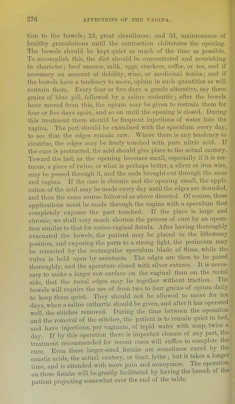 tion to the bowels; 2d, great cleanliness; and 3d, maintenance of healthy granulations until the contraction obliterates the opening. The bowels should be kept quiet as much of the time as possible. To accomplish this, the diet should be concentrated and nourishing in character; beef essence, milk, eggs, crackers, coffee, or tea, and if necessary on account of debility, wine, or medicinal tonics; and if the bowels have a tendency to move, opium in such quantities as will restrain them. Every four or five days a gentle alterative, say three grains of blue pill, followed by a saline cathartic; after the bowl-, have moved from this, the opium may be given to restrain them for four or five days again, and so on until the opening is closed. During this treatment there should be frequent injections of water into the vagina. The part should be examined with the speculum every day, to see that the edges remain raw. Where there is any tendency to cicatrize, the edges may be freely touched with pure nitric acid. If the cure is protracted, the acid should give place to the actual cautery. Toward the last, as the opening becomes small, especially if it is tor- tuous, a piece of twine, or what is perhaps better, a silver or iron wire, may be passed through it, and the ends brought out through the anus and vagina. If the case is chronic and the opening small, the appli- cation of the acid may be made every clay until the edges are denuded, and then the same course followed as above directed. Of course, these applications must be made through the vagina with a speculum that completely exposes the part touched. If the place is large and chronic, we shall very much shorten the process of cure by an opera- tion similar to that for vesico-vaginal fistula. After having thoroughly evacuated the bowels, the patient may be placed in the lithotomy position, and exposing the parts to a strong light, the perineum may be retracted by the rectangular speculum blade of Sims, while the vulva is held open by assistants. The edges are then to be pared thoroughly, and the aperature closed with silver sutures. It is neces- sary to make a larger raw surface on the vaginal than on the rectal side, that the rectal edges may lie together without traction. The bowels will require the use of from two to four grains of opium daily to keep them quiet. They should not be allowed to move for ten days, when a saline cathartic should be given, and after it has operated well,'the stitches removed. During the time between the operation and'the removal of the stitches, the patient is to remain quiet in bed, and have injections, per vaginam, of tepid water with soap, twice a day. If by this operation there is imperfect closure of any part, the treatment recommended for recent cases will suffice to complete the cure Even these larger-sized fistula? are sometimes cured by the caustic acids, the actual cautery, or tinct, lyttffi ; but it takes a longer time and is attended with more pain and annoyance. The operation on these fistula? will be greatly facilitated by having the breech of the patient projecting somewhat over the end of the table.