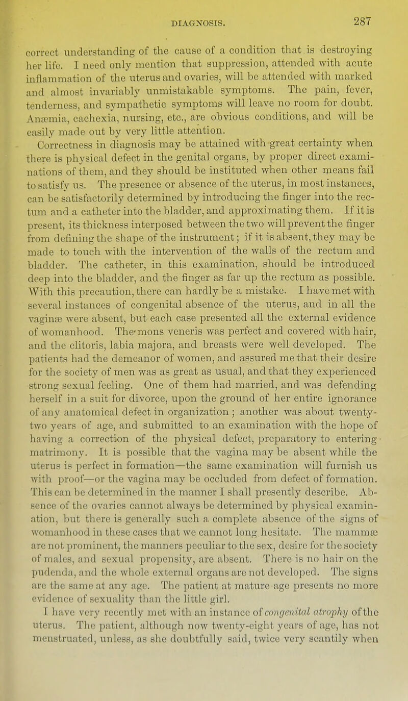 correct understanding of the cause of a condition that is destroying her life. I need only mention that suppression, attended with acute inflammation of the uterus and ovaries, will be attended with marked and almost invariably unmistakable symptoms. The pain, fever, tenderness, and sympathetic symptoms will leave no room for doubt. Ansemia, cachexia, nursing, etc., are obvious conditions, and will be easily made out by very little attention. Correctness in diagnosis may be attained with great certainty when there is physical defect in the genital organs, by proper direct exami- nations of them, and they should be instituted when other means fail to satisfy us. The presence or absence of the uterus, in most instances, can be satisfactorily determined by introducing the finger into the rec- tum and a catheter into the bladder, and approximating them. If it is present, its thickness interposed between the two will prevent the finger from defining the shape of the instrument; if it is absent, they maybe made to touch with the intervention of the walls of the rectum and bladder. The catheter, in this examination, should be introduced deep into the bladder, and the finger as far up the rectum as possible. With this precaution, there can hardly be a mistake. I have met with several instances of congenital absence of the uterus, and in all the vagina? were absent, but each case presented all the external evidence of womanhood. Thcmons veneris was perfect and covered with hair, and the clitoris, labia majora, and breasts were well developed. The patients had the demeanor of women, and assured me that their desire for the society of men was as great as usual, and that they experienced strong sexual feeling. One of them had married, and was defending herself in a suit for divorce, upon the ground of her entire ignorance of any anatomical defect in organization ; another was about twenty- two years of age, and submitted to an examination with the hope of having a correction of the physical defect, preparatory to entering matrimony. It is possible that the vagina may be absent while the uterus is perfect in formation—the same examination will furnish us with proof—or the vagina may be occluded from defect of formation. This can be determined in the manner I shall presently describe. Ab- sence of the ovaries cannot always be determined by physical examin- ation, hut there is generally such a complete absence of the signs of womanhood in these cases that we cannot long hesitate. The mammas are not prominent, the manners peculiar to the sex, desire for the society of males, and sexual propensity, are absent. There is no hair on the pudenda, and the whole external organs are not developed. The signs ale I he same at any age. The patient at mature age presents no more evidence of sexuality than the little girl. I have very recently met with an instance of congenital atrophy ofthe uterus. The patient, although now twenty-eight years of age, has not menstruated, Unless, as she doubtfully said, twice very scantily when