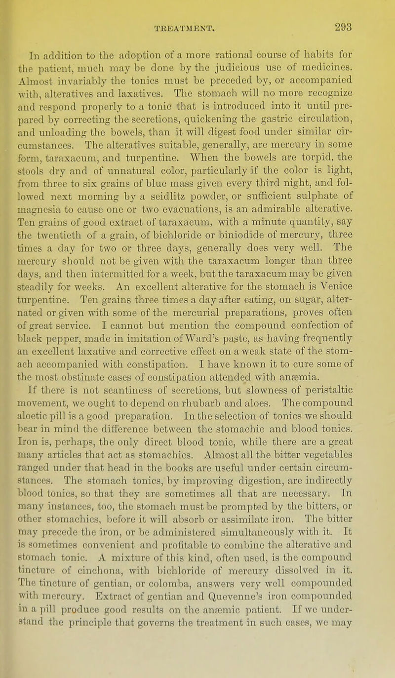 In addition to the adoption of a more rational course of habits for the patient, much maybe done by the judicious use of medicines. Almost invariably the tonics must be preceded by, or accompanied with, alteratives and laxatives. The stomach will no more recognize and respond properly to a tonic that is introduced into it until pre- pared by correcting the secretions, quickening the gastric circulation, and unloading the bowels, than it will digest food under similar cir- cumstances. The alteratives suitable, generally, are mercury in some form, taraxacum, and turpentine. When the bowels are torpid, the stools dry and of unnatural color, particularly if the color is light, from three to six grains of blue mass given every third night, and fol- lowed next morning by a seidlitz powder, or sufficient sulphate of magnesia to cause one or two evacuations, is an admirable alterative. Ten grains of good extract of taraxacum, with a minute quantity, say the twentieth of a grain, of bichloride or biniodide of mercury, three times a clay for two or three days, generally does very well. The mercury should not be given with the taraxacum longer than three days, and then intermitted for a week, but the taraxacum may be given steadily for weeks. An excellent alterative for the stomach is Venice turpentine. Ten grains three times a day after eating, on sugar, alter- nated or given with some of the mercurial preparations, proves often of great service. I cannot but mention the compound confection of black pepper, made in imitation of Ward's pagte, as having frequently an excellent laxative and corrective effect on a weak state of the stom- ach accompanied with constipation. I have known it to cure some of the most obstinate cases of constipation attended with anaemia. If there is not scantiness of secretions, but slowness of peristaltic movement, we ought to depend on rhubarb and aloes. The compound aloetic pill is a good preparation. In the selection of tonics we should bear in mind the difference between the stomachic and blood tonics. Iron is, perhaps, the only direct blood tonic, while there are a great many articles that act as stomachics. Almost all the bitter vegetables ranged under that head in the books are useful under certain circum- stances. The stomach tonics, by improving digestion, are indirectly blood tonics, so that they are sometimes all that are necessary. In many instances, too, the stomach must be prompted by the bitters, or other stomachics, before it will absorb or assimilate iron. The bitter may precede the iron, or be administered simultaneously with it. It '8 sometimes convenient and profitable to combine the alterative and stomach tonic. A mixture of this kind, often used, is the compound tincture of cinchona, with bichloride of mercury dissolved in it. The tincture of gentian, or colomba, answers very well compounded willi mercury. Extract of gentian and Quevenne's iron compounded in a pill produce good results on the anamiic patient. If we under- stand the principle that governs the treatment in such cases, we may