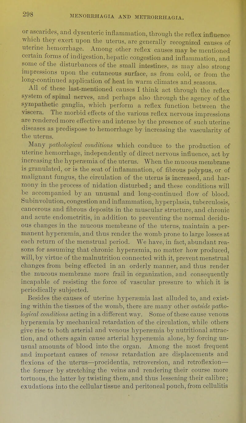 or ascarides, and dysenteric inflammation, through the reflex influence winch they exert upon the uterus, are generally recognized causes of uterine hemorrhage. Among other reflex causes may be mentioned certain forms of indigestion, hepatic congestion and inflammation, and some of the disturbances of the small intestines, as may also strong impressions upon the cutaneous surface, as from cold, or from the long-continued application of heat in warm climates and.seasons. All of these last-mentioned causes I think act through the reflex system of spinal nerves, and perhaps also through the agency of the sympathetic ganglia, which perform a reflex function between the viscera. The morbid effects of the various reflex nervous impressions are rendered more effective and intense by the presence of such uterine diseases as predispose to hemorrhage by increasing the vascularity of the uterus. Many pathological conditions which conduce to the production of uterine hemorrhage, independently of direct nervous influence, act by increasing the hypersemia of the uterus. When the mucous membrane is granulated, or is the seat of inflammation, of fibrous polypus, or of malignant fungus, the circulation of the uterus is increased, and har- mony in the process of nidation disturbed; and these conditions will be accompanied by an unusual and long-continued flow of blood. Subinvolution, congestion and inflammation, hyperplasia, tuberculosis, cancerous and fibrous deposits in the muscular structure, and chronic and acute endometritis, in addition to preventing the normal decidu- ous changes in the mucous membrane of the uterus, maintain a per- manent hypersemia, and thus render the womb prone to large losses at each return of the menstrual period. We have, in fact, abundant rea- sons for assuming that chronic hyperaemia, no matter how produced, will, by virtue of the malnutrition connected with it, prevent menstrual changes from being effected in an orderly manner, and thus render the mucous membrane more frail in organization, and consequently incapable of resisting the force of vascular pressure to which it is periodically subjected. Besides the causes of uterine hypersemia last alluded to, and exist- ing within the tissues of the Avomb, there are many other outside patho- logical conditions acting in a different way. Some of these cause venous hyperemia by mechanical retardation of the circulation, while others give rise to both arterial and venous hyperemia by nutritional attrac- tion, and others again cause arterial hypersemia alone, by forcing un- usual amounts of blood into the organ. Among the most frequent and important causes of venous retardation are displacements and flexions of the uterus—procidentia, retroversion, and retroflexion— the former by stretching the veins and rendering their course more tortuous, the latter by twisting them, and thus lessening their calibre; exudations into the cellular tissue and peritoneal pouch, from cellulitis