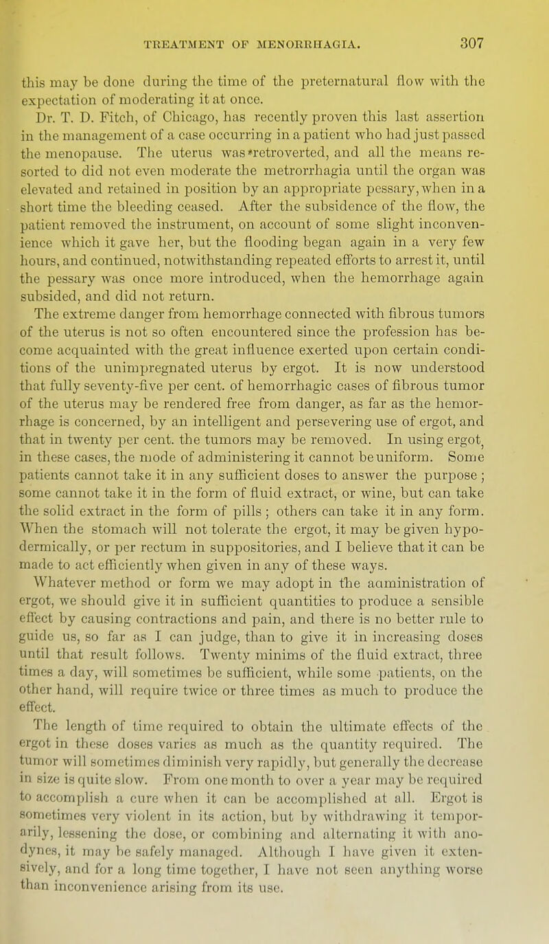 this may be done during the time of the preternatural flow with the expectation of moderating it at once. Dr. T. D. Fitch, of Chicago, has recently proven this last assertion in the management of a case occurring in a patient who had just passed tin menopause. The uterus was*retroverted, and all the means re- sorted to did not even moderate the metrorrhagia until the organ was elevated and retained in position by an appropriate pessary, when in a short time the bleeding ceased. After the subsidence of the flow, the patient removed the instrument, on account of some slight inconven- ience which it gave her, but the flooding began again in a very few hours, and continued, notwithstanding repeated efforts to arrest it, until the pessary was once more introduced, when the hemorrhage again subsided, and did not return. The extreme danger from hemorrhage connected with fibrous tumors of the uterus is not so often encountered since the profession has be- come acquainted with the great influence exerted upon certain condi- tions of the unimpregnated uterus by ergot. It is now understood that fully seventy-five per cent, of hemorrhagic cases of fibrous tumor of the uterus may be rendered free from danger, as far as the hemor- rhage is concerned, by an intelligent and persevering use of ergot, and that in twenty per cent, the tumors may be removed. In using ergot, in these cases, the mode of administering it cannot be uniform. Some patients cannot take it in any sufficient doses to answer the purpose ; some cannot take it in the form of fluid extract, or wine, but can take the solid extract in the form of pills ; others can take it in any form. When the stomach will not tolerate the ergot, it may be given hypo- dermically, or per rectum in suppositories, and I believe that it can be made to act efficiently when given in any of these ways. Whatever method or form we may adopt in the administration of ergot, we should give it in sufficient quantities to produce a sensible effect by causing contractions and pain, and there is no better rule to guide us, so far as I can judge, than to give it in increasing closes until that result follows. Twenty minims of the fluid extract, three times a day, will sometimes be sufficient, while some patients, on the other hand, will require twice or three times as much to produce the effect. The length of time required to obtain the ultimate effects of the ergot in these doses varies as much as the quantity required. The tumor will .sometimes diminish very rapidly, but generally the decrease in size is quite slow. From one month to over a year may be required to accomplish a cure when it can be accomplished at all. Ergot is sometimes very violent in its action, but by withdrawing it tempor- Dl ily, lessening the dose, or combining and alternating it with ano- dynes, it may be safely managed. Although I have given it exten- sively, and for a long time together, I have not seen anything worse than inconvenience arising from its use.