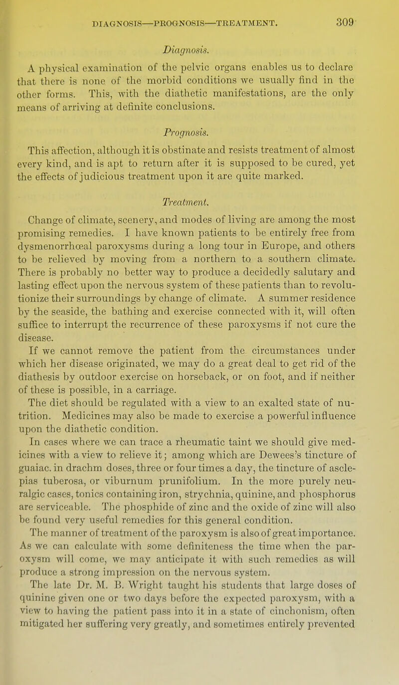 Diagnosis. A physical examination of the pelvic organs enables us to declare that there is none of the morbid conditions we usually find in the other forms. This, with the diathetic manifestations, are the only means of arriving at definite conclusions. Prognosis. This affection, although it is obstinate and resists treatment of almost every kind, and is apt to return after it is supposed to be cured, yet the effects of judicious treatment upon it are quite marked. Treatment. Change of climate, scenery, and modes of living are among the most promising remedies. I have known patients to be entirely free from dysmenorrhoeal paroxysms during a long tour in Europe, and others to be relieved by moving from a northern to a southern climate. There is probably no better way to produce a decidedly salutary and lasting effect upon the nervous system of these patients than to revolu- tionize their surroundings by change of climate. A summer residence by the seaside, the bathing and exercise connected with it, will often suffice to interrupt the recurrence of these paroxysms if not cure the disease. If we cannot remove the patient from the circumstances under which her disease originated, we may do a great deal to get rid of the diathesis by outdoor exercise on horseback, or on foot, and if neither of these is possible, in a carriage. The diet should be regulated with a view to an exalted state of nu- trition. Medicines may also be made to exercise a powerful influence upon the diathetic condition. In cases where we can trace a rheumatic taint we should give med- icines with a view to relieve it; among which are Dewees's tincture of guaiac. in drachm doses, three or four times a day, the tincture of ascle- pias tuberosa, or viburnum prunifolium. In the more purely neu- ralgic cases, tonics containing iron, strychnia, quinine, and phosphorus are serviceable. The phosphide of zinc and the oxide of zinc will also be found very useful remedies for this general condition. The manner of treatment of the paroxysm is also of great importance. As we can calculate with some definiteness the time when the par- oxysm will come, we may anticipate it with such remedies as will produce a strong impression on the nervous system. The late Dr. M. B. Wright taught his students that large doses of quinine given one or two days before the expected paroxysm, with a view to having the patient pass into it in a state of cinchonism, often mitigated her suffering very greatly, and sometimes entirely prevented