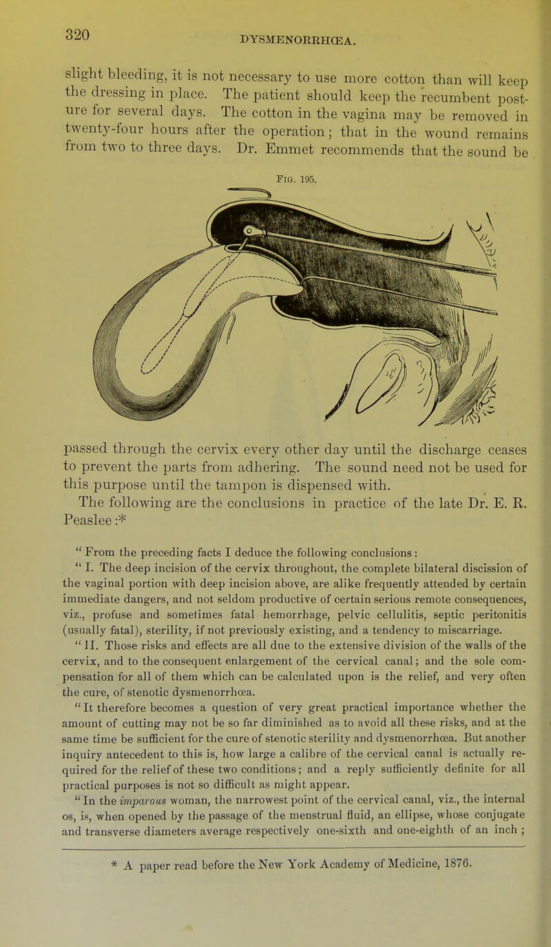 DYSMENORKHCEA. slight bleeding, it is not necessary to use more cotton than will keep the dressing in place. The patient should keep the recumbent post- ure for several days. The cotton in the vagina may be removed in twenty-four hours after the operation; that in the wound remains from two to three days. Dr. Emmet recommends that the sound be Fig. 195. passed through the cervix every other clay until the discharge ceases to prevent the parts from adhering. The sound need not be used for this purpose until the tampon is dispensed with. The following are the conclusions in practice of the late Dr. E. R. Peaslee :*  From the preceding facts I deduce the following conclusions :  I. The deep incision of the cervix throughout, the complete bilateral discission of the vaginal portion with deep incision above, are alike frequently attended by certain immediate dangers, and not seldom productive of certain serious remote consequences, viz., profuse and sometimes fatal hemorrhage, pelvic cellulitis, septic peritonitis (usually fatal), sterility, if not previously existing, and a tendency to miscarriage. II. Those risks and effects are all due to the extensive division of the walls of the cervix, and to the consequent enlargement of the cervical canal; and the sole com- pensation for all of them which can be calculated upon is the relief, and very often the cure, of stenotic dysmenorrhea. It therefore becomes a question of very great practical importance whether the amount of cutting may not be so far diminished as to avoid all these risks, and at the same time be sufficient for the cure of stenotic sterility and dysmenorrhcea. But another inquiry antecedent to this is, how large a calibre of the cervical canal is actually re- quired for the relief of these two conditions; and a reply sufficiently definite for all practical purposes is not so difficult as might appear. In the imparous woman, the narrowest point of the cervical canal, viz., the internal os, is, when opened by the passage of the menstrual fluid, an ellipse, whose conjugate and transverse diameters average respectively one-sixth and one-eighth of an inch ; * A paper read before the New York Academy of Medicine, 1876.