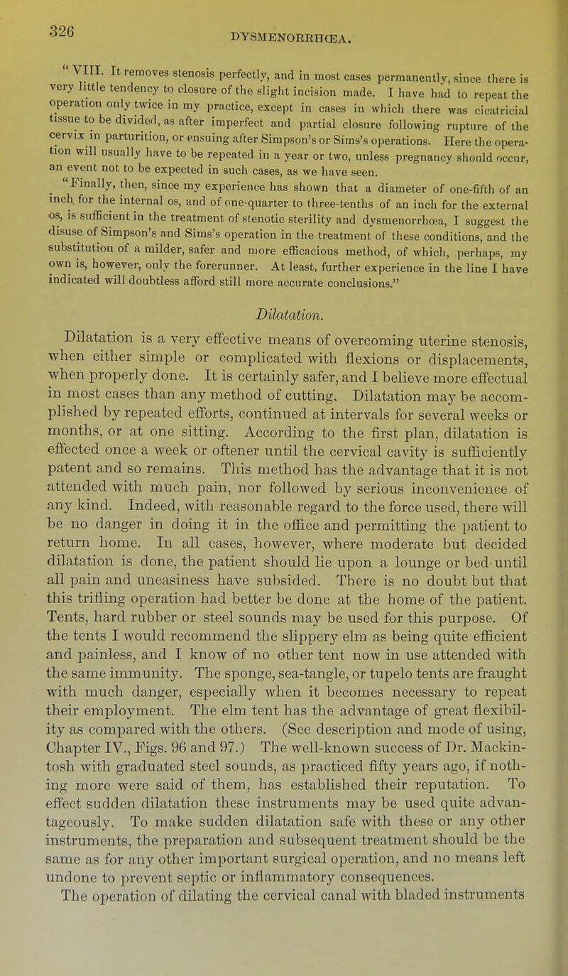DYSMENORRHEA. VIII. It removes stenosis perfectly, and in most cases permanently, since there is very little tendency to closure of the slight incision made. I have had to repeat the operation only twice in my practice, except in cases in which there was cicatricial tissue to be divided, as after imperfect and partial closure following rupture of the cervix in parturition, or ensuing after Simpson's or Sims's operations. Here the opera- tion will usually have to be repeated in a year or two, unless pregnancy should occur, an event not to be expected in such cases, as we have seen. Finally, then, since my experience has shown that a diameter of one-fifth of an inch, for the internal os, and of one-quarter to three-tenths of an inch for the external os, is sufficient in the treatment of stenotic sterility and dysnienorrhcea, I suggest the disuse of Simpson's and Sims's operation in the treatment of these conditions, and the substitution of a milder, safer and more efficacious method, of which, perhaps, my own is, however, only the forerunner. At least, further experience in the line I have indicated will doubtless afford still more accurate conclusions. Dilatation. Dilatation is a very effective means of overcoming uterine stenosis, when either simple or complicated with flexions or displacements, when properly done. It is certainly safer, and I believe more effectual in most cases than any method of cutting. Dilatation may be accom- plished by repeated efforts, continued at intervals for several weeks or months, or at one sitting. According to the first plan, dilatation is effected once a week or oftener until the cervical cavity is sufficiently patent and so remains. This method has the advantage that it is not attended with much pain, nor followed by serious inconvenience of any kind. Indeed, with reasonable regard to the force used, there will be no danger in doing it in the office and permitting the patient to return home. In all cases, however, where moderate but decided dilatation is done, the patient should lie upon a lounge or bed-until all pain and uneasiness have subsided. There is no doubt but that this trifling operation had better be done at the home of the patient. Tents, hard rubber or steel sounds may be used for this purpose. Of the tents I would recommend the slippery elm as being quite efficient and painless, and I know of no other tent now in use attended with the same immunity. The sponge, sea-tangle, or tupelo tents are fraught with much danger, especially when it becomes necessary to repeat their employment. The elm tent has the advantage of great flexibil- ity as compared with the others. (See description and mode of using, Chapter IV., Figs. 96 and 97.) The well-known success of Dr. Mackin- tosh with graduated steel sounds, as practiced fifty years ago, if noth- ing more were said of them, has established their reputation. To effect sudden dilatation these instruments may be used quite advan- tageously. To make sudden dilatation safe with these or any other instruments, the preparation and subsequent treatment should be the same as for any other important surgical operation, and no means left undone to prevent septic or inflammatory consequences. The operation of dilating the cervical canal with bladed instruments