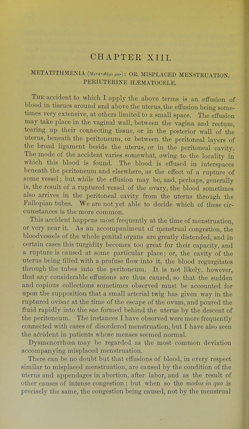 CHAPTEK XIII. METATITHMENIA (Mmme^, M„) : OR, MISPLACED MENSTRUATION. PERIUTERINE HEMATOCELE. The accident to which I apply the ahove terms is an effusion of blood in tissues around and above the uterus, the effusion being some- times very extensive, at others limited to a small space. The effusion may take place in the vaginal wall, between the vagina and rectum, tearing up their connecting tissue, or in the posterior wall of the uterus, beneath the peritoneum, or between the peritoneal layers of the broad ligament beside the uterus, or in the peritoneal cavity. The mode of the accident varies somewhat, owing to the locality in which this blood is found. The blood is effused in interspaces beneath the peritoneum and elsewhere, as the effect of a rupture of some vessel; but while the effusion may be, and, perhaps, generally is, the result of a ruptured vessel of the ovary, the blood sometimes also arrives in the peritoneal cavity from the uterus through the Fallopian tubes. We are not yet able to decide which of these cir- cumstances is the more common. This accident happens most frequently at the time of menstruation, or very near it. As an accompaniment of menstrual congestion, the bloodvessels of the whole genital organs are greatly distended, and in certain cases this turgidity becomes too great for their capacity, and a rupture is caused at some particular place; or, the cavity of the uterus being filled with a profuse flow into it, the blood regurgitates through the tubes into the peritoneum. It is not likely, however, that any considerable effusions are thus caused, so that the sudden and copious collections sometimes observed must be accounted for upon the supposition that a small arterial twig has given way in the ruptured ovisac at the time of the escape of the ovum, and poured the fluid rapidly into the sac formed behind the uterus by the descent of the peritoneum. The instances I have observed were more frequently connected with cases of disordered menstruation, but I have also seen the accident in patients whose menses seemed normal. Dysmenorrhcea may be regarded as the most common deviation accompanying misplaced menstruation. There can be no doubt but that effusions of blood, in every respect similar to misplaced menstruation, are caused by the condition of the uterus and appendages in abortion, after labor, and as the result of other causes of intense congestion; but when so the modus in quo is precisely the same, the congestion being caused, not by the menstrual